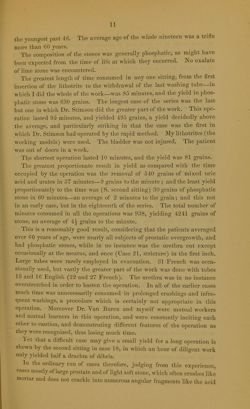the youngest past 4G. The average age of the whole nineteen was a trifle more than GO years. The composition of the stones was generally phosphatic, as might have been expected from the time of life at which they occurred. No oxalate of lime stone was encountered. The Greatest length of time consumed in any one sitting, from the first insertion of the lithotrite to the withdrawal of the last washing tube—in ■which I did the whole of the work—-was 85 minutes, and the yield in phos- phatic stone was 630 grains. The longest case of the series was the last but one in which Dr. Stimson did the greater part of the work. This ope- ration lasted 95 minutes, and yielded 495 grains, a yield decidedly above the average, and particularly striking in that the case was the first in which Dr. Stimson had operated by the rapid method. My litliotrites (the working models) were used. The bladder was not injured. The patient was out of doors in a week. The shortest operation lasted 10 minutes, and the yield was 81 grains. The greatest proportionate result in yield as compared with the time occupied by the operation was the removal of 540 grains of mixed uric acid and urates in 57 minutes—9 grains to the minute ; and the least yield proportionately to the time was (S. second sitting) 30 grains of phosphatic stone in 60 minutes—an average of 2 minutes to the grain; and this not in an early case, but in the eighteenth of the series. The total number of minutes consumed in all the operations was 938, yielding 4241 grains of stone, an average of 4-jj grains to the minute. This is a reasonably good result, considering that the patients averaged over 60 years of age, were nearly all subjects of prostatic overgrowth, and had phosphatic stones, while in no instance was the urethra cut except occasionally at the meatus, and once (Case 21, stricture) in the first inch. Large tubes were rarely employed in evacuation. 31 French was occa- sionally used, but vastly the greater part of the work was done with tubes 13 and 16 English (22 and 27 French). The urethra was in no instance overstretched in order to hasten the operation. In all of the earlier cases much time was unnecessarily consumed in prolonged crushings and infre- quent washings, a procedure which is certainly not appropriate in this operation. Moreover Dr. Van Buren and myself were mutual workers and mutual learners in this operation, and were constantly inciting each other to caution, and demonstrating different features of the operation as they were recognized, thus losing much time. Let that a difficult case may give a small yield for a long operation is shown by the second sitting in case 18, in which an hour of diligent, work only yielded half a drachm of debris. In the ordinary run of cases therefore, judging from this experience, cases mostly of large prostate and of light soft stone, which often crushes like mortar and does not crackle into numerous angular fragments like the acid