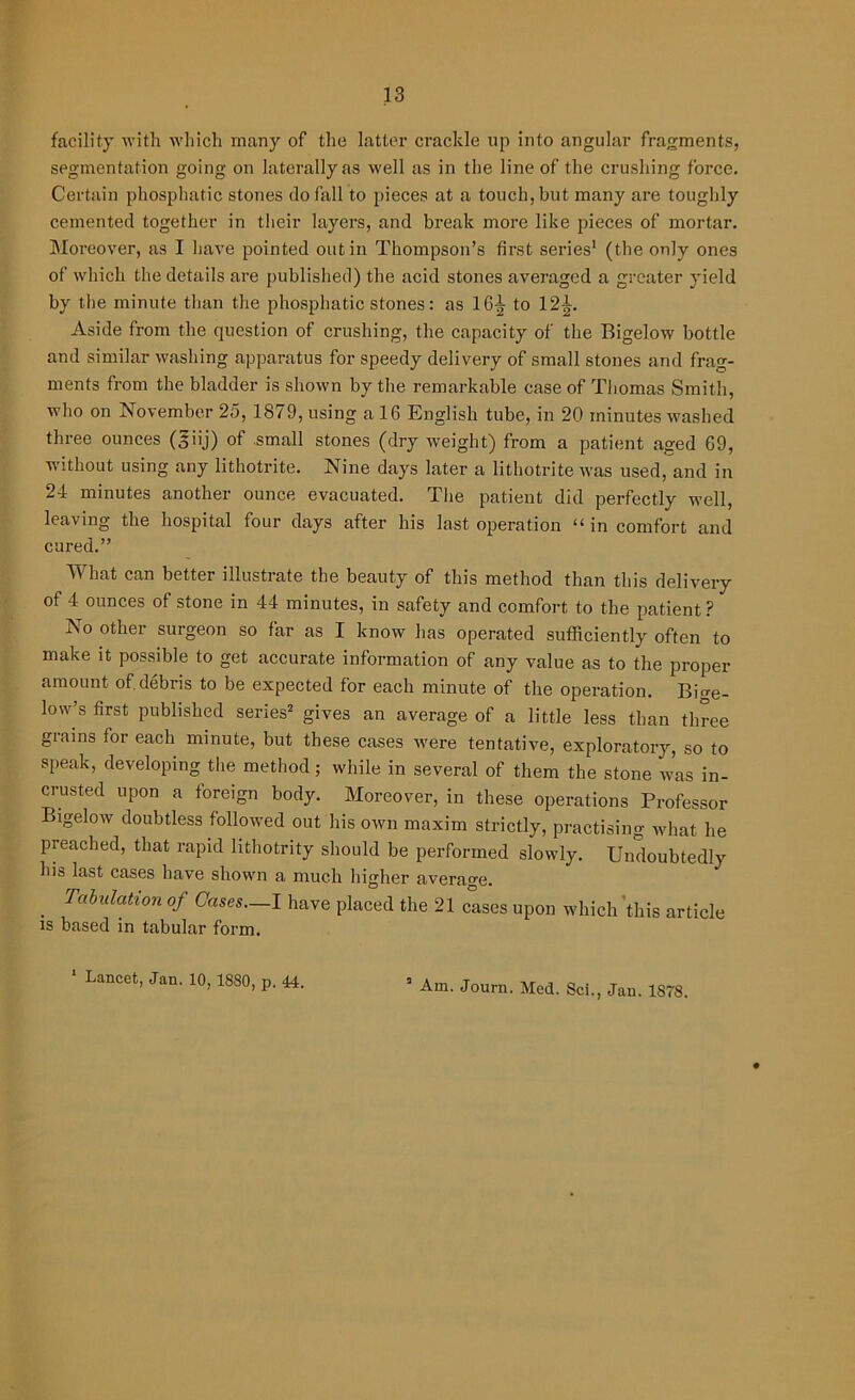 facility with which many of the latter crackle up into angular fragments, segmentation going on laterally as well as in the line of the crushing force. Certain phosphatic stones do fall to pieces at a touch, but many are toughly cemented together in their layers, and break more like pieces of mortar. Moreover, as I have pointed out in Thompson’s first series1 (the only ones of which the details are published) the acid stones averaged a greater yield by the minute than the phosphatic stones: as 16-g to 12^. Aside from the question of crushing, the capacity of the Bigelow bottle and similar washing apparatus for speedy delivery of small stones and frag- ments from the bladder is shown by the remarkable case of Thomas Smith, who on November 25, 1879, using a 16 English tube, in 20 minutes washed three ounces (§iij) of small stones (dry weight) from a patient aged 69, without using any lithotrite. Nine days later a lithotrite was used, and in 24 minutes another ounce evacuated. The patient did perfectly well, leaving the hospital four days after his last operation “ in comfort and cured.” What can better illustrate the beauty of this method than this delivery of 4 ounces of stone in 44 minutes, in safety and comfort to the patient? No other surgeon so far as I know has operated sufficiently often to make it possible to get accurate information of any value as to the proper amount of debris to be expected for each minute of the operation. Bige- low’s first published series2 gives an average of a little less than three grains for each minute, but these cases were tentative, exploratory, so to speak, developing the method; while in several of them the stone was in- crusted upon a foreign body. Moreover, in these operations Professor Bigelow doubtless followed out his own maxim strictly, practising what he preached, that rapid lithotrity should be performed slowly. Undoubtedly his last cases have shown a much higher average. . Tahulatl0n of Cases—I have placed the 21 cases upon which this article is based in tabular form.