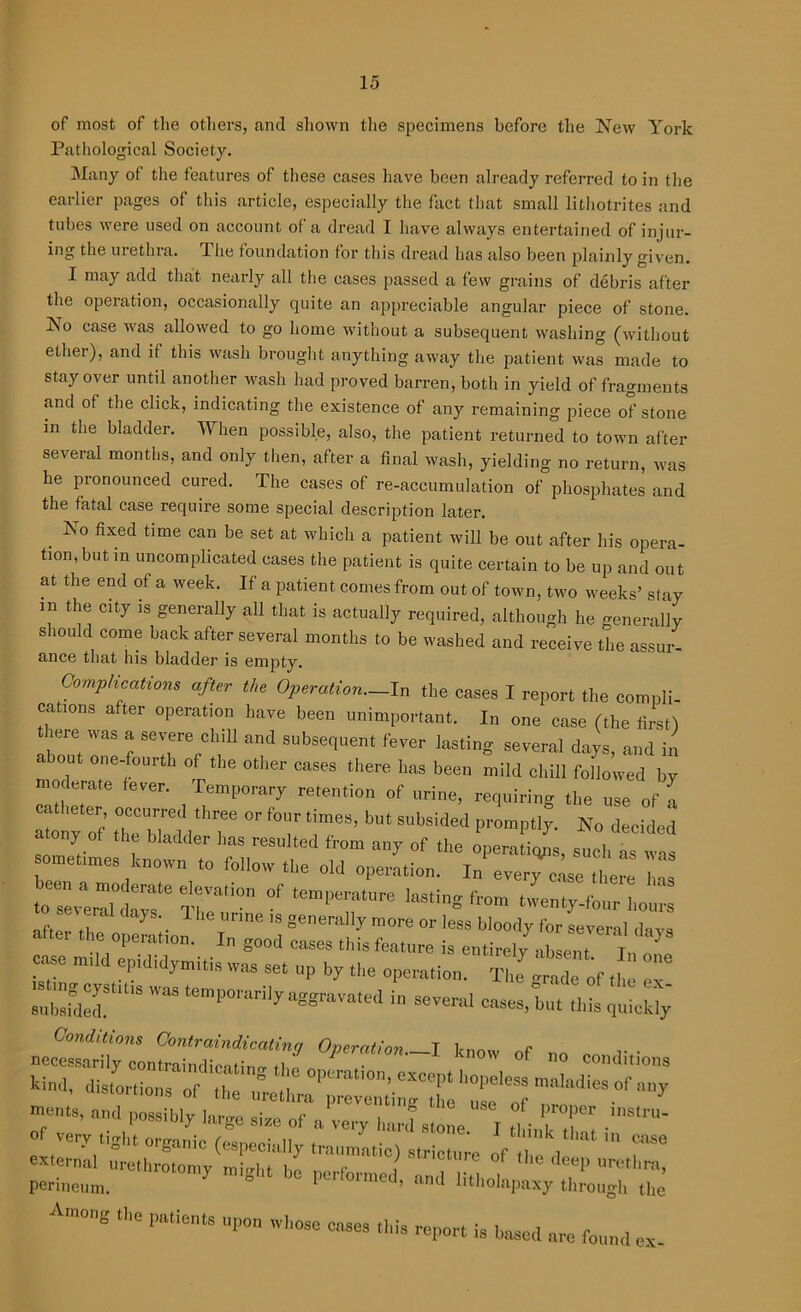 of most of the others, and shown the specimens before the New York Pathological Society. Many ot the features of these cases have been already referred to in the earlier pages of this article, especially the fact that small lithotrites and tubes were used on account of a dread I have always entertained of injur- ing the uiethra. The foundation for this dread has also been plainly given. I may add that nearly all the cases passed a few grains of debris after the operation, occasionally quite an appreciable angular piece of stone. INo case was allowed to go home without a subsequent washing (without elhei), and if this wash brought anything away the patient was made to stay over until another wash laid proved barren, both in yield of fragments and of the click, indicating the existence of any remaining piece of stone in the bladder. TV hen possible, also, the patient returned to town after several months, and only then, after a final wash, yielding no return, was he pronounced cured. The cases of re-accumulation of phosphates and the fatal case require some special description later. . No fixecl time can be set at which a patient will be out after his opera- tion, but m uncomplicated cases the patient is quite certain to be up and out at the end of a week. If a patient comes from out of town, two weeks’ stay m the city is generally all that is actually required, although he generally should come back after several months to be washed and receive the assur- ance that his bladder is empty. Complications after the Operation.—In the cases I report the compli- cations after operation have been unimportant. In one case (the first) there was a severe chill and subsequent fever lasting several days, and in ' out one-fourth of the other cases there has been mild chill followed by moderate fever. Temporary retention of urine, requiring the use of a catheter occurred three or four times, but subsided promptly. No decided atony of the bladder lias resulted from any of the operations snob sometimes known follow t„e old operation. l”^tlle ™ T|Vnli°n °f ten,perature laSti’ twenty-four hou'rs oft! ,. 3 . : n“ ,s gO»n>lly more or less bloody for several dovs after the operation. In g0„d eases this feature is entirely case nn epididymitis was set up by the operation. The erode of the ex .shugcystuis was temporarily aggravated in several eases,lot this ££ conditions '>isLio„s o/r,'^;ri;^i:n!:l'r1:r’a,,uliraofai,y meets, and possibly large sise of a very hard s!o!e. I liTT etferndt™7*tio) StrictU.re of «»e deep urethra^ perineum. ° PU oimed> and htliolapaxy through the Among the patients upon whose cases this report is based are found ex.