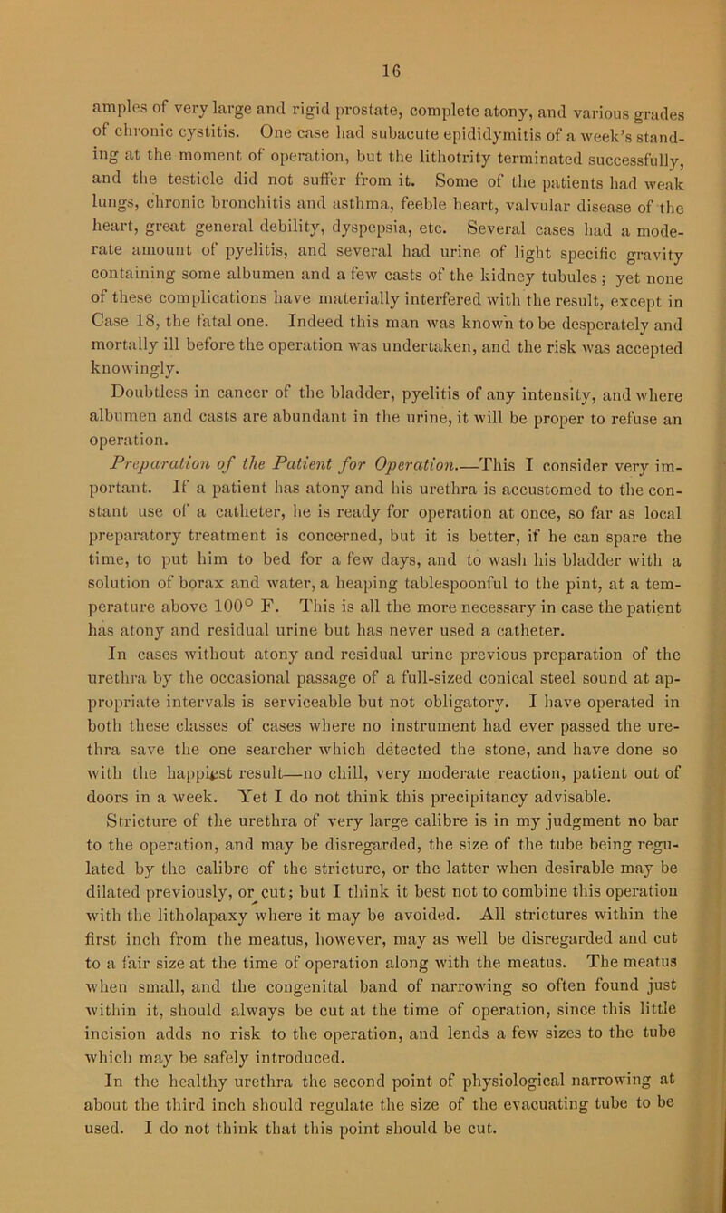 am pies of very large and rigid prostate, complete atony, and various grades of chronic cystitis. One case had subacute epididymitis of a week’s stand- ing at the moment of operation, but the lithotrity terminated successfully, and the testicle did not suffer from it. Some of the patients had weak lungs, chronic bronchitis and asthma, feeble heart, valvular disease of the heart, great general debility, dyspepsia, etc. Several cases had a mode- rate amount of pyelitis, and several had urine of light specific gravity containing some albumen and a few casts of the kidney tubules; yet none of these complications have materially interfered with the result, except in Case 18, the fatal one. Indeed this man was known to be desperately and mortally ill before the operation was undertaken, and the risk was accepted knowingly. Doubtless in cancer of the bladder, pyelitis of any intensity, and where albumen and casts are abundant in the urine, it will be proper to refuse an operation. Preparation of the Patient for Operation This I consider very im- portant. If a patient has atony and his urethra is accustomed to the con- stant use of a catheter, he is ready for operation at once, so far as local preparatory treatment is concerned, but it is better, if he can spare the time, to put him to bed for a few days, and to wash his bladder with a solution of borax and water, a heaping tablespoonful to the pint, at a tem- perature above 100° F. This is all the more necessary in case the patient has atony and residual urine but has never used a catheter. In cases without atony and residual urine previous preparation of the urethra by the occasional passage of a full-sized conical steel sound at ap- propriate intervals is serviceable but not obligatory. I have operated in both these classes of cases where no instrument had ever passed the ure- thra save the one searcher which detected the stone, and have done so with the happiest result—no chill, very moderate reaction, patient out of doors in a week. Yet I do not think this precipitancy advisable. Stricture of the urethra of very large calibre is in my judgment no bar to the operation, and may be disregarded, the size of the tube being regu- lated by the calibre of the stricture, or the latter when desirable may be dilated previously, or cut; but I think it best not to combine this operation with the litholapaxy where it may be avoided. All strictures within the first inch from the meatus, however, may as well be disregarded and cut to a fair size at the time of operation along with the meatus. The meatus when small, and the congenital band of narrowing so often found just within it, should always be cut at the time of operation, since this little incision adds no risk to the operation, and lends a fetv sizes to the tube which may be safely introduced. In the healthy urethra the second point of physiological narrowing at about the third inch should regulate the size of the evacuating tube to be used. I do not think that this point should be cut.