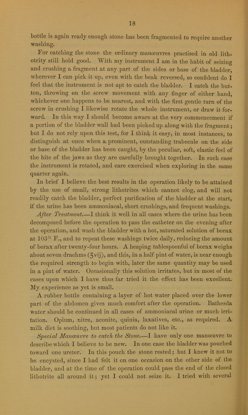 bottle is again ready enough stone has been fragmented to require another washing. For catching the stone the ordinary manoeuvres practised in old lith- otrity still hold good. With my instrument I am in the habit of seizing and crushing a fragment at any part of the sides or base of the bladder, wherever I can pick it up, even with the beak reversed, so confident do I feel that the instrument is not apt to catch the bladder. I catch the but- ton, throwing on the screw movement with any finger of either hand, whichever one happens to be nearest, and with the first gentle turn of the screw in crushing I likewise rotate the whole instrument, or draw it for- ward. In this way I should become aware at the very commencement if a portion of the bladder wall had been picked up along with the fragment; but I do not rely upon this test, for I think it easy, in most instances, to distinguish at once when a prominent, outstanding trabecule on the side or base of the bladder has been caught, by the peculiar, soft, elastic feel of the bite of the jaws as they are carefully brought together. In such case the instrument is rotated, and care exercised when exploring in the same quarter again. In brief I believe the best results in the operation likely to be attained by the use of small, strong litliotrites which cannot clog, and will not readily catch the bladder, perfect purification of the bladder at the start, if the urine has been ammoniacal, short crusliings, and frequent washings. After Treatment—I think it well in all cases where the urine has been decomposed before the operation to pass the catheter on the evening after the operation, and wash the bladder with a hot, saturated solution of borax at 103° F., and to repeat these washings twice daily, reducing the amount of borax after twenty-four hours. A heaping tablespoonful of borax weighs about seven drachms (3v’j)> an^ this, in a half pint of water, is near enough the required strength to begin with, later the same quantity may be used in a pint of water. Occasionally this solution irritates, but in most of the cases upon w'hich I have thus far tried it the effect has been excellent. My experience as yet is small. A rubber bottle containing a layer of hot water placed over the lower part of the abdomen gives much comfort after the operation. Bathesda water should be continued in all cases of ammoniacal urine or much irri- tation. Opium, nitre, aconite, quinia, laxatives, etc., as required. A milk diet is soothing, but most patients do not like it. Special Manoeuvre to catch the Stone.—I have only one manoeuvre to describe which I believe to be new. In one case the bladder was pouched toward one ureter. In this pouch the stone rested; but I knew it not to be encysted, since I had felt it on one occasion on the other side of the bladder, and at the time of the operation could pass the end of the closed lithotrite all around it; yet I could not seize it. I tried with several