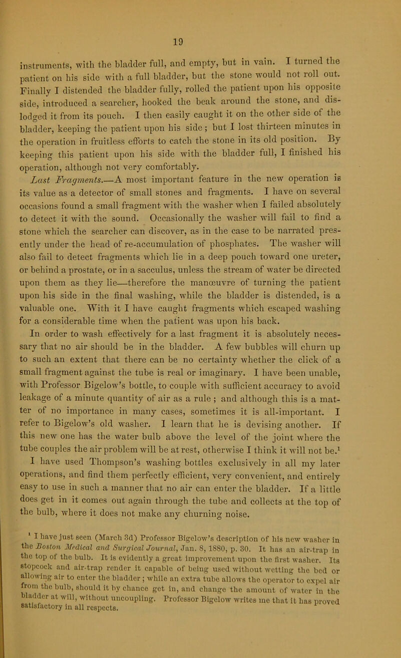 instruments, with the bladder full, and empty, but in vain. I turned the patient on his side with a full bladder, but the stone would not ioil out. Finally I distended the bladder fully, rolled the patient upon his opposite side, introduced a searcher, hooked the beak around the stone, and dis- lodged it from its pouch. I then easily caught it on the other side cn the bladder, keeping the patient upon his side; but I lost thirteen minutes in the operation in fruitless efforts to catch the stone in its old position. By keeping this patient upon his side with the bladder full, I finished his operation, although not very comfortably. Lust Fragments A most important feature in the new operation is its value as a detector of small stones and fragments. I have on several occasions found a small fragment with the washer when I failed absolutely to detect it with the sound. Occasionally the washer will fail to find a stone which the searcher can discover, as in the case to be narrated pres- ently under the head of re-accumulation of phosphates. The washer will also fail to detect fragments which lie in a deep pouch toward one ureter, or behind a prostate, or in a sacculus, unless the stream of water be directed upon them as they lie—therefore the manoeuvre of turning the patient upon his side in the final washing, while the bladder is distended, is a valuable one. With it I have caught fragments which escaped washing for a considerable time when the patient was upon his back. In order to wash effectively for a last fragment it is absolutely neces- sary that no air should be in the bladder. A few bubbles will churn up to such an extent that there can be no certainty whether the click of a small fragment against the tube is real or imaginary. I have been unable, with Professor Bigelow’s bottle, to couple with sufficient accuracy to avoid leakage of a minute quantity of air as a rule ; and although this is a mat- ter of no importance in many cases, sometimes it is all-important. I refer to Bigelow’s old washer. I learn that he is devising another. If this new one has the water bulb above the level of the joint where the tube couples the air problem will be at rest, otherwise I think it will not be.1 I have used Thompson’s washing bottles exclusively in all my later operations, and find them perfectly efficient, very convenient, and entirely easy to use in such a manner that no air can enter the bladder. If a little does get in it comes out again through the tube and collects at the top of the bulb, where it does not make any churning noise. 1 I have just seen (March 3d) Professor Bigelow’s description of his new washer in the Boston Medical and Surgical Journal, Jan. 8, 1880, p. 30. It has an air-trap in the top of the bulb. It is evidently a great improvement upon the first washer. Its stopcock and air-trap render it capable of being used without wetting the bed or allowing air to enter the bladder; while an extra tube allows the operator to expel air from the bulb, should it by chance get in, and change the amount of water in the bladder at will, without uncoupling. Professor Bigelow writes me that it has proved satisfactory in all respects.