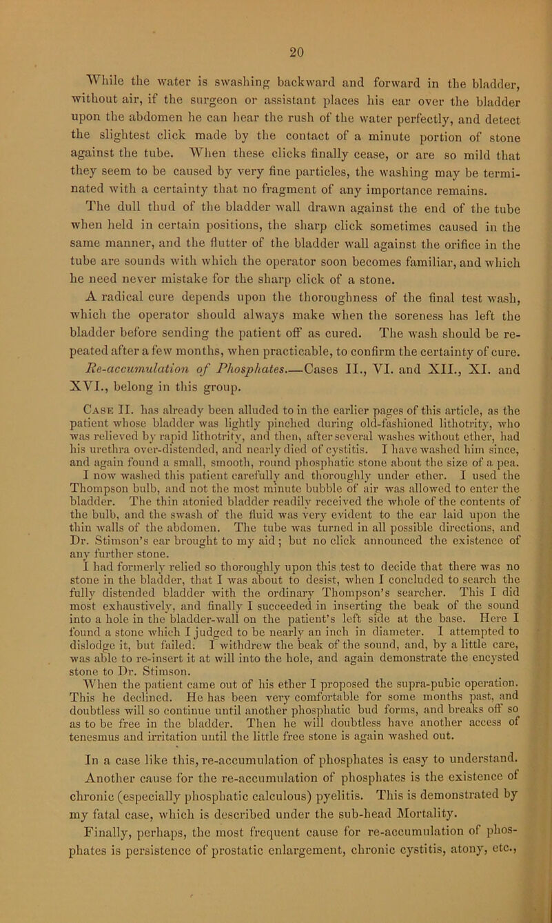 While the water is swashing backward and forward in the bladder, without air, if the surgeon or assistant places his ear over the bladder upon the abdomen he cau hear the rush of the water perfectly, and detect the slightest click made by the contact of a minute portion of stone against the tube. When these clicks finally cease, or are so mild that they seem to be caused by very fine particles, the washing may be termi- nated with a certainty that no fragment of any importance remains. The dull thud of the bladder wall drawn against the end of the tube when held in certain positions, the sharp click sometimes caused in the same manner, and the flutter of the bladder wall against the orifice in the tube are sounds with which the operator soon becomes familiar, and which he need never mistake for the sharp click of a stone. A radical cure depends upon the thoroughness of the final test wash, which the operator should always make when the soreness has left the bladder before sending the patient off as cured. The wash should be re- peated after a few months, when practicable, to confirm the certainty of cure. Re-accumulation of Phosphates Cases II., YI. and XII., XI. and XVI., belong in this group. Case II. has already been alluded to in the earlier pages of this article, as the patient whose bladder was lightly pinched during old-fashioned lithotrity, who was relieved by rapid lithotrity, and then, after several washes without ether, had his urethra over-distended, and nearly died of cystitis. I have washed him since, and again found a small, smooth, round phosphatic stone about the size of a pea. I now washed this patient carefully and thoroughly under ether. I used the Thompson bulb, and not the most minute bubble of air was allowed to enter the bladder. The thin atonied bladder readily received the whole of the contents of the bulb, and the swash of the. fluid was very evident to the ear laid upon the thin walls of the abdomen. The tube was turned in all possible directions, and Dr. Stimson’s ear brought to my aid ; but no click announced the existence of any further stone. I had formerly relied so thoroughly upon this test to decide that there was no stone in the bladder, that I was about to desist, when I concluded to search the fully distended bladder with the ordinary Thompson’s searcher. This I did most exhaustively, and finally I succeeded in insei’ting the beak of the sound into a hole in the bladder-wall on the patient’s left side at the base. Here I found a stone which I judged to be nearly an inch in diameter. I attempted to dislodge it, but failed: I withdrew the beak of the sound, and, by a little care, was able to re-insert it at will into the hole, and again demonstrate the encysted stone to Dr. Stimson. When the patient came out of his ether I proposed the supra-pubic operation. This he declined. He has been very comfortable for some months past, and doubtless will so continue until another phosphatic bud forms, and breaks off so as to be free in the bladder. Then he will doubtless have another access of tenesmus and irritation until the little free stone is again washed out. In a case like this, re-accumulation of phosphates is easy to understand. Another cause for the re-accumulation of phosphates is the existence ot chronic (especially phosphatic calculous) pyelitis. This is demonstrated by my fatal case, which is described under the sub-head Mortality. Finally, perhaps, the most frequent cause for re-accumulation of phos- phates is persistence of prostatic enlargement, chronic cystitis, atony, etc.,