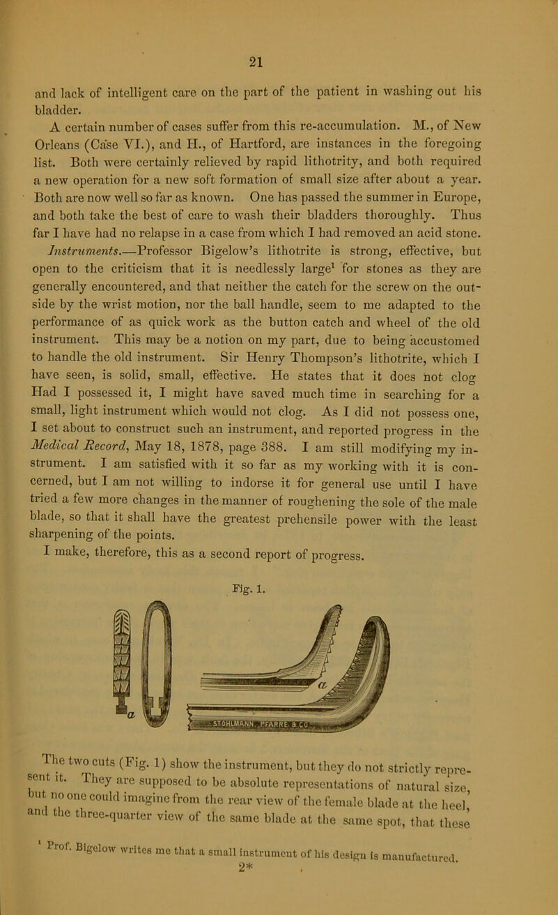 and lack of intelligent care on the part of the patient in washing out his bladder. A certain number of cases suffer from this re-accumulation. M., of New Orleans (Case VI.), and H., of Hartford, are instances in the foregoing list. Both were certainly relieved by rapid lithotrity, and both required a new operation for a new soft formation of small size after about a year. Both are now well so far as known. One has passed the summer in Europe, and both take the best of care to wash their bladders thoroughly. Thus far I have had no relapse in a case from which I had removed an acid stone. Instruments.—Professor Bigelow’s lithotrite is strong, effective, but open to the criticism that it is needlessly large1 for stones as they are generally encountered, and that neither the catch for the screw on the out- side by the wrist motion, nor the ball handle, seem to me adapted to the performance of as quick work as the button catch and wheel of the old instrument. This may be a notion on my part, due to being accustomed to handle the old instrument. Sir Henry Thompson’s lithotrite, which I have seen, is solid, small, effective. He states that it does not clog Had I possessed it, I might have saved much time in searching for a small, light instrument which would not clog. As I did not possess one, I set about to construct such an instrument, and reported progress in the Medical Record, May 18, 1878, page 388. I am still modifying my in- strument. I am satisfied with it so far as my working with it is con- cerned, but I am not willing to indorse it for general use until I have tried a few more changes in the manner of roughening the sole of the male blade, so that it shall have the greatest prehensile power with the least sharpening of the points. I make, therefore, this as a second report of progress. lie two cuts (Fig. 1) show the instrument, but they do not strictly repre- sent it. They are supposed to be absolute representations of natural size one C0llld imagine from the rear view of the female blade at the heel’ and the three-quarter view of the same blade at the same spot, that these Pror. Bigelow writes me that a small instrument of his design is manufactured 2*