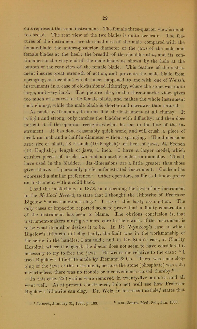 cuts represent the same instrument. The female three-quarter view is much too broad. The rear view of the two blades is quite accurate. The fea- tures of the instrument are the smallness of the male compared with the female blade, the antero-posterior diameter of the jaws of the male and female blades at the heel; the breadth of the shoulder at a, and its con- tinuance to the very end of the male blade, as shown by the hole at the bottom of the rear view of the female blade. This feature of the instru- ment insures great strength of action, and prevents the male blade from springing, an accident which once happened to me with one of Weiss’s instruments in a case of old-fashioned lithotrity, where the stone was quite large, and very hard. The picture also, in the three-quarter view, gives too much of a curve to the female blade, and makes the whole instrument look clumsy, while the male blade is shorter and narrower than natural. As made by Tiemann, I do not find the instrument at all clumsy. It is light and strong, only catches the bladder with difficulty, and then does not cut it if the operator recognizes what he has in the bite of the in- strument. It has done reasonably quick work, and will crush a piece of brick an inch and a half in diameter without springing. The dimensions are: size of shaft, 18 French (10 English); of heel of jaws, 24 French (14 English) ; length of jaws, 1 inch. I have a larger model, which crushes pieces of brick two and a quarter inches in diameter. This I have used in the bladder. Its dimensions are a little greater than those given above. I personally prefer a fenestrated instrument. Coulson has expressed a similar preference.1 Other operators, so far as I know, prefer an instrument with a solid back. I had the misfortune, in 1878, in describing the jaws of my instrument in the Medical Record, to state that I thought the lithotrite of Professor Bigelow “must sometimes clog.” I regret this hasty assumption. The only cases of impaction reported seem to prove that a faulty construction of the instrument has been to blame. The obvious conclusion is, that instrument-makers must give more care to their work, if the instrument is to be what its author desires it to be. In Dr. Wynkoop’s case, in which Bigelow’s lithotrite did clog badly, the fault was in the workmanship of the screw in the handles, I am told ; and in Dr. Stein’s case, at Charity Hospital, where it clogged, the doctor does not seem to have considered it necessary to try to free the jaws. He writes me relative to the case: “ I used Bigelow’s lithotrite made by Tiemann & Co. There was some clog- ging of the jaws of the instrument, because the stone (phosphate) was soft; nevertheless, there was no trouble or inconvenience caused thereby.” In this case, 220 grains were removed in twenty-five minutes, and all went well. As at present constructed, I do not well see how Professor Bigelow’s lithotrite can clog. Dr. Weir, in his recent article,2 states that 1 Lancet, January 31, 1880, p. 163. 2 Am. Jouru. Med. Sci., Jan. 1S80.