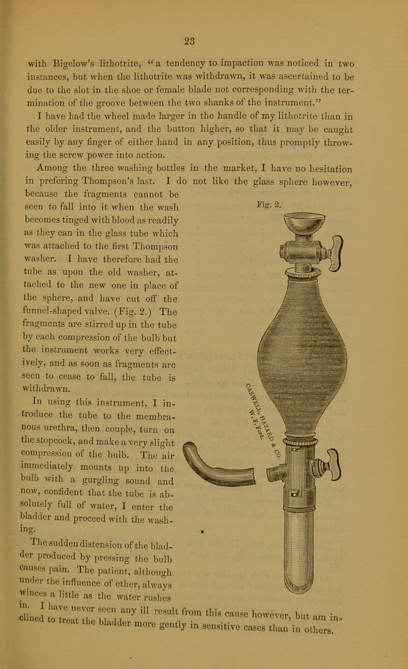 with Bigelow’s lithotrite, “ a tendency to impaction was noticed in two instances, but when the lithotrite was withdrawn, it was ascertained to be due to the slot in the shoe or female blade not corresponding with tire ter- mination of the groove between the two shanks of the instrument.” I have had the wheel made larger in the handle of my lithotrite than in the older instrument, and the button higher, so that it may be caught easily by any finger of either hand in any position, thus promptly throw- ing the screw power into action. Among the three washing bottles in the market, I have no hesitation in prefering Thompson’s last. I do not like the glass sphere however, because the fragments cannot be seen to fall into it when the wash becomes tinged with blood as readily as they can in the glass tube which was attached to the first Thompson washer. I have therefore had the tube as upon the old washer, at- tached to the new one in place of the sphere, and have cut otf the funnel-shaped valve. (Fig. 2.) The fragments are stirred up in the tube by each compression of the bulb but the instrument works very effect- ively, and as soon as fragments are seen to cease to fall, the tube is withdrawn. In using this instrument, I in- troduce the tube to the membra- nous urethra, then couple, turn on the stopcock, and make a very slight compression of the bulb. The air immediately mounts up into the bulb with a gurgling sound and now, confident that the tube is ab- solutely full of water, I enter the bladder and proceed with the wash- ing. Fig. 2. The sudden distension of the blad- der produced by pressing the bulb causes pain. The patient, although under the influence of ether, always winces a little as the water rushes dined totreluhl bhd l'^ ^ ^ CaUS® however> but am in bladder more gently in sensitive cases than in others.