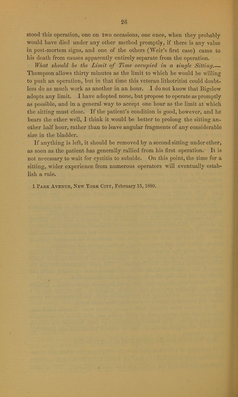 stood this operation, one on two occasions, one once, when they probably would have died under any other method promptly, if there is any value in post-mortem signs, and one of the others (Weir’s first case) came to his death from causes apparently entirely separate from the operation. What should be the Limit of Time occupied in a single Sitting Thompson allows thirty minutes as the limit to which he would be willing to push an operation, but in that time this veteran lithotritist could doubt- less do as much work as another in an hour. I do not know that Bigelow adopts any limit. I have adopted none, but propose to operate as promptly as possible, and in a general way to accept one hour as the limit at which the sitting must close. If the patient’s condition is good, however, and he bears the ether well, I think it would be better to prolong the sitting an- other half hour, rather than to leave angular fragments of any considerable size in the bladder. If anything is left, it should be removed by a second sitting under ether, as soon as the patient has generally rallied from his first operation. It is not necessary to wait for cystitis to subside. On this point, the time for a sitting, wider experience from numerous operators will eventually estab- lish a rule. 1 Park Avenue, New York City, February 15,1880.