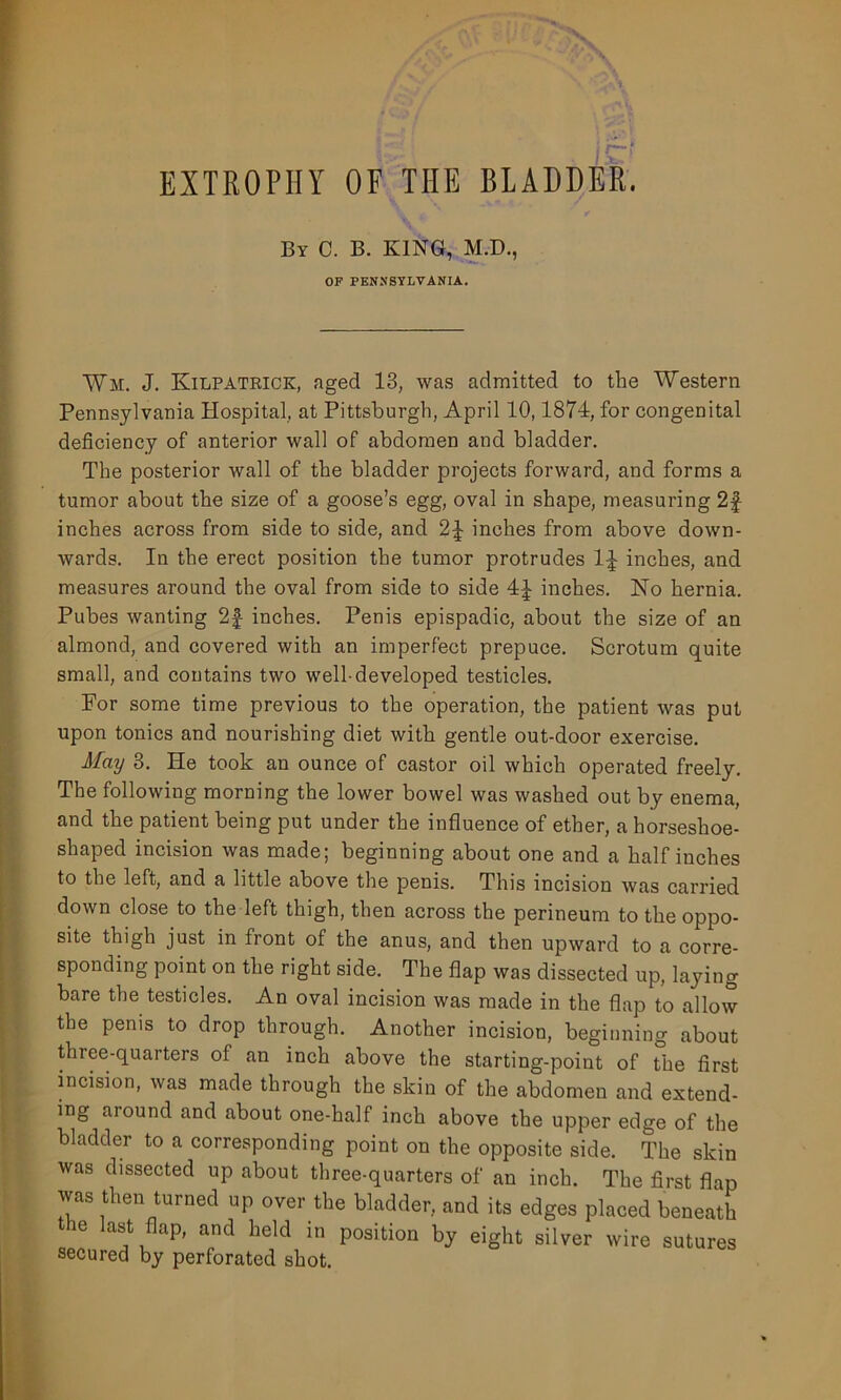 EXTROPHY OF THE BLADDER. By 0. B. KING, M.D., OF PENNSYLVANIA. Wm. J. Kilpatrick, aged 13, was admitted to the Western Pennsylvania Hospital, at Pittsburgh, April 10,1874, for congenital deficiency of anterior wall of abdomen and bladder. The posterior wall of the bladder projects forward, and forms a tumor about the size of a goose’s egg, oval in shape, measuring 2f inches across from side to side, and 2^ inches from above down- wards. In the erect position the tumor protrudes 1^ inches, and measures around the oval from side to side 4^ inches. No hernia. Pubes wanting 2f inches. Penis epispadic, about the size of an almond, and covered with an imperfect prepuce. Scrotum quite small, and contains two well-developed testicles. For some time previous to the operation, the patient was put upon tonics and nourishing diet with gentle out-door exercise. May 3. He took an ounce of castor oil which operated freely. The following morning the lower bowel was washed out by enema, and the patient being put under the influence of ether, a horseshoe- shaped incision was made; beginning about one and a half inches to the left, and a little above the penis. This incision was carried down close to the left thigh, then across the perineum to the oppo- site thigh just in front of the anus, and then upward to a corre- sponding point on the right side. The flap was dissected up, laying bare the testicles. An oval incision was made in the flap to allow the penis to drop through. Another incision, beginning about three-quarters of an inch above the starting-point of the first incision, was made through the skin of the abdomen and extend- ing around and about one-half inch above the upper edge of the bladder to a corresponding point on the opposite side. The skin was dissected up about three-quarters of an inch. The first flap was then turned up over the bladder, and its edges placed beneath e last flap, and held in position by eight silver wire sutures secured by perforated shot.