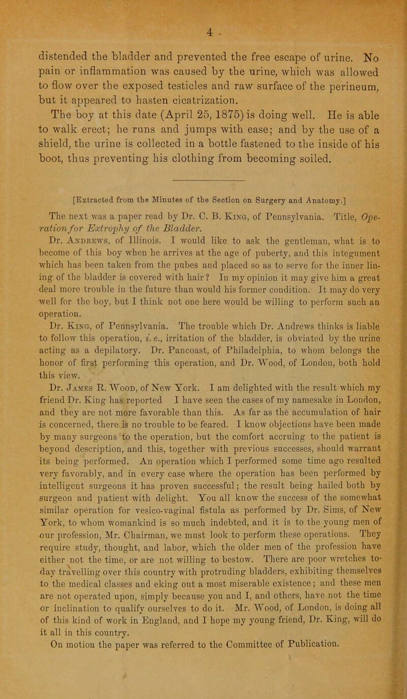 distended the bladder and prevented the free escape of urine. No pain or inflammation was caused by the urine, which was allowed to flow over the exposed testicles and raw surface of the perineum, but it appeared to hasten cicatrization. The boy at this date (April 25, 1875) is doing well. He is able to walk erect; he runs and jumps with ease; and by the use of a shield, the urine is collected in a bottle fastened to the inside of his boot, thus preventing his clothing from becoming soiled. [Extracted from the Minutes of the Section on Surgery and Anatomy.] The next was a paper read by Dr. C. B. King, of Pennsylvania. Title, Ope- ration for Extrophy of the Bladder. Dr. Andrews, of Illinois. I would like to ask the gentleman, what is to become of this boy when he arrives at the age of puberty, and this integument which has been taken from the pubes and placed so as to serve for the inner lin- ing of the bladder is covered with hair? In my opinion it may give him a great deal more trouble in the future than would his former condition. It may do very well for the boy, but I think not one here would be willing to perform such an operation. Dr. King, of Pennsylvania. The trouble which Dr. Andrews thinks is liable to follow this operation, i. e., irritation of the bladder, is obviated by the urine acting as a depilatory. Dr. Pancoast, of Philadelphia, to whom belongs the honor of firs.t performing this operation, and Dr. Wood, of London, both hold this view. Dr. James R. Wood, of New York. I am delighted with the result which my friend Dr. King has reported I have seen the cases of my namesake in London, and they are not more favorable than this. As far as the accumulation of hair is concerned, there is no trouble to be feared. I know objections have been made by many surgeons to the operation, but the comfort accruing to the patient is beyond description, and this, together with previous successes, should warrant its being performed. An operation which I performed some time ago resulted very favorably, and in every case where the operation has been performed by intelligent surgeons it has proven successful; the result being hailed both by surgeon and patient with delight. You all know the success of the somewhat similar operation for vesico-vaginal fistula as performed by Dr. Sims, of New York, to whom womankind is so much indebted, and it is to the young men of our profession, Mr. Chairman, we must look to perform these operations. They require study, thought, and labor, which the older men of the profession have either not the time, or are not willing to bestow. There are poor wretches to- day travelling over this country with protruding bladders, exhibiting themselves to the medical classes and eking out a most miserable existence; and these men are not operated upon, simply because you and I, and others, have not the time or inclination to qualify ourselves to do it. Mr. Wood, of London, is doing all of this kind of work iu England, and I hope my young friend, Dr. King, will do it all in this country. On motion the paper was referred to the Committee of Publication.