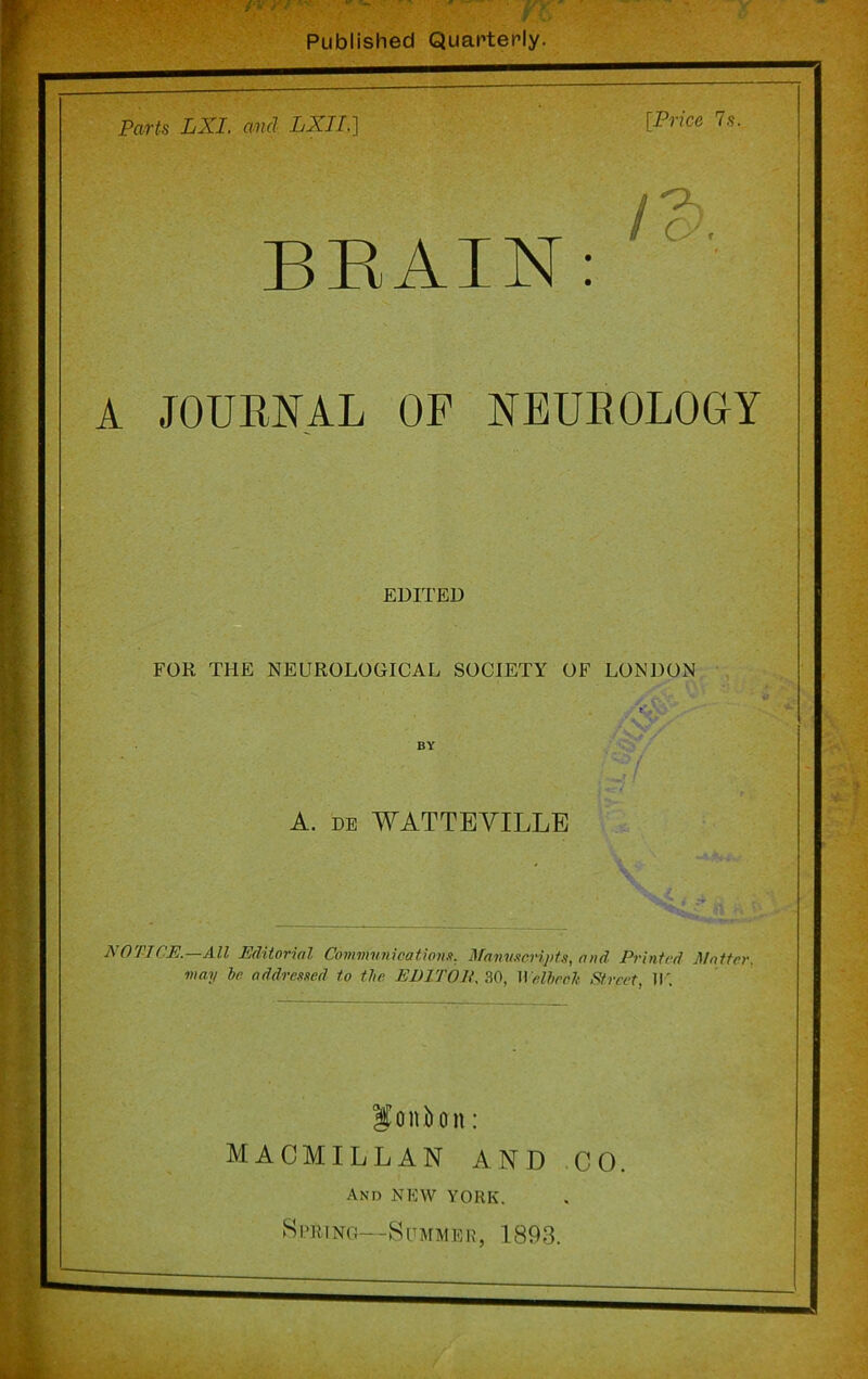 Published Quarterly. Parts LXL and LXII,] [Price 7s. BRAIN: ' ' A JOURNAL OF NEUROLOGY EDITED FOR THE NEUROLOGICAL SOCIETY OF LONDON BY /:./ A. de WATTEVILLE NOTICE.—All Editorial Communications. Manuscripts, and Printed Matter, may be addressed to the EDITOR. 30, Welbeeh Street, II'. MACMILLAN AND CO. And NEW YORK. Spring—Summer, 1893.