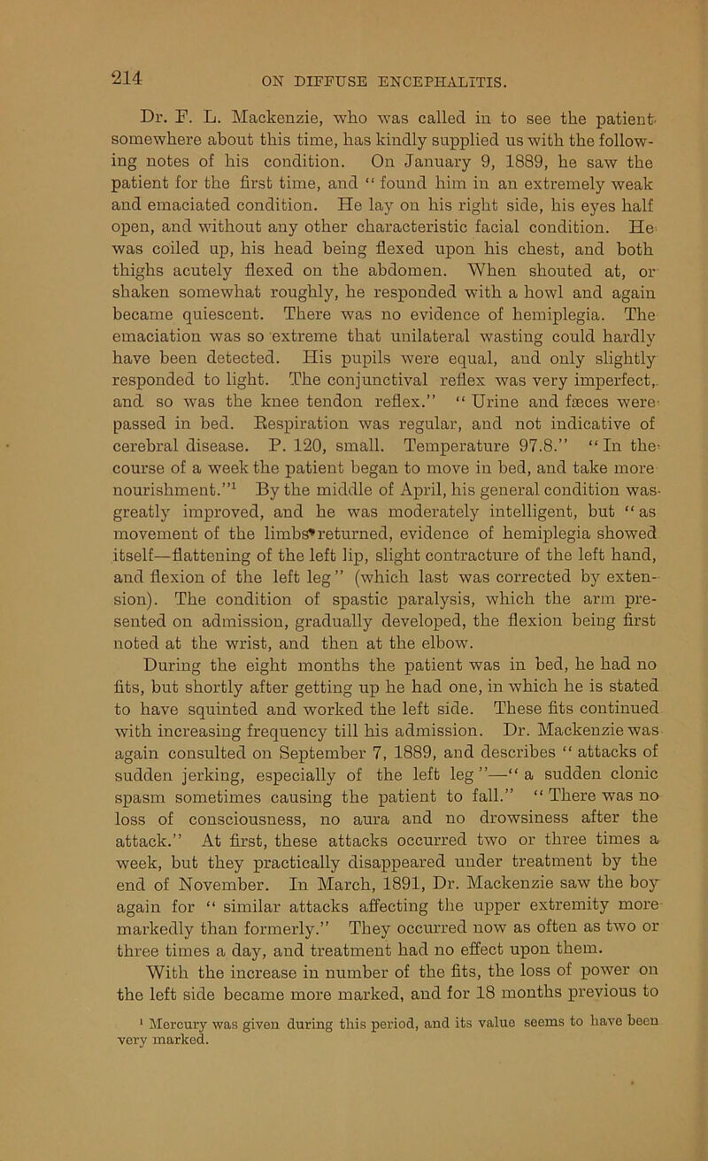 Dr. F. L. Mackenzie, who was called in to see the patient' somewhere about this time, has kindly supplied us with the follow- ing notes of his condition. On January 9, 1889, he saw the patient for the first time, and “ found him in an extremely weak and emaciated condition. He lay on his right side, his eyes half open, and without any other characteristic facial condition. He was coiled up, his head being flexed upon his chest, and both thighs acutely flexed on the abdomen. When shouted at, or shaken somewhat roughly, he responded with a howl and again became quiescent. There was no evidence of hemiplegia. The emaciation was so extreme that unilateral wasting could hardly have been detected. His pupils were equal, aud only slightly responded to light. The conjunctival reflex was very imperfect, and so was the knee tendon reflex.” “ Urine and faeces were- passed in bed. Bespiration was regular, and not indicative of cerebral disease. P. 120, small. Temperature 97.8.” “In the- course of a week the patient began to move in bed, and take more nourishment.”1 By the middle of April, his general condition was- greatly improved, and he was moderately intelligent, but “ as movement of the limbs* returned, evidence of hemiplegia showed itself—flattening of the left lip, slight contracture of the left hand, and flexion of the left leg ” (which last was corrected by exten- sion). The condition of spastic paralysis, which the arm pre- sented on admission, gradually developed, the flexion being first noted at the wrist, and then at the elbow. During the eight months the patient was in bed, he had no fits, but shortly after getting up he had one, in which he is stated to have squinted and worked the left side. These fits continued with increasing frequency till his admission. Dr. Mackenzie was again consulted on September 7, 1889, and describes “ attacks of sudden jerking, especially of the left leg ”—“ a sudden clonic spasm sometimes causing the patient to fall.” “ There was no loss of consciousness, no aura and no drowsiness after the attack.” At first, these attacks occurred two or three times a week, but they practically disappeared under treatment by the end of November. In March, 1891, Dr. Mackenzie saw the boy again for “ similar attacks affecting the upper extremity more markedly than formerly.” They occurred now as often as two or three times a day, and treatment had no effect upon them. With the increase in number of the fits, the loss of power on the left side became more marked, and for 18 months previous to 1 Mercury was given during this period, and its value seems to have been very marked.