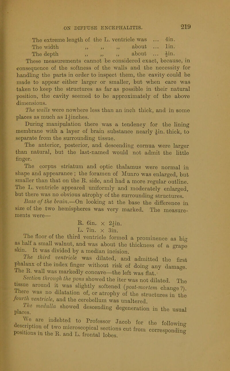 The extreme length of the L. ventricle was ... 4in. The width „ ,, ,, about ... lin. The depth ,, ,, ,, about ... 4in. These measurements cannot be considered exact, because, in consequence of the softness of the walls and the necessity for handling the parts in order to inspect them, the cavity could be made to appear either larger or smaller, but when care was taken to keep the structures as far as possible in their natural position, the cavity seemed to be approximately of the above dimensions. The walls were nowhere less than an inch thick, and in some places as much as lynches. During manipulation there was a tendency for the lining membrane with a layer of brain substance nearly Ain. thick, to separate from the surrounding tissue. The anterior, posterior, and descending cornua were larger than natural, but the last-named would not admit the little finger. The corpus striatum and optic thalamus were normal in shape and appearance ; the foramen of Munro was enlarged, but smaller than that on the E. side, and had a more regular outline. The L. ventricle appeared uniformly and moderately enlarged, but there was no obvious atrophy of the surrounding structures. Base of the brain.—On looking at the base the difference in size of the two hemispheres was very marked. The measure- ments were— R. 6in. x 2|in. L. 7in. x 3in. lhe floor of the third ventricle formed a prominence as big as half a small walnut, and was about the thickness of a grape skin. It was divided by a median incision. The third ventricle was dilated, and admitted the first phalanx of the index finger without risk of doing any damage. The R. wall was markedly concave—the left was flat. Section through the pons showed the iter was not dilated. The tissue around it was slightly softened (post-mortem change?), there was no dilatation of, or atrophy of the structures in the fourth ventricle, and the cerebellum was unaltered. The medulla showed descending degeneration in the usual We are indebted to Professor Jacob for description of two microscopical sections cut from positions in the R. and L. frontal lobes. the followin CT o corresponding