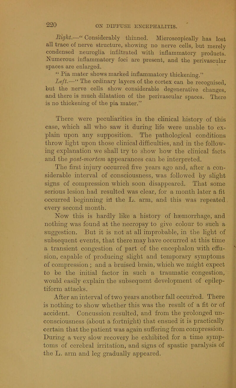 Bight.—“ Considerably thinned. Microscopically has lost all trace of nerve structure, showing no nerve cells, but merely condensed neuroglia infiltrated with inflammatory products. Numerous inflammatory foci are present, and the perivascular spaces are enlarged. “ Pia mater shows marked inflammatory thickening.” Left.—“ The ordinary layers of the cortex can be recognised, but the nerve cells show considerable degenerative changes, and there is much dilatation of the perivascular spaces. There is no thickening of the pia mater.” There were peculiarities in the clinical history of this case, which all who saw it during life were unable to ex- plain upon any supposition. The pathological conditions throw light upon those clinical difficulties, and in the follow- ing explanation we shall try to show how the clinical facts and the post-mortem appearances can be interpreted. The first injury occurred five years ago and, after a con- siderable interval of consciousness, was followed by slight signs of compression which soon disappeared. That some serious lesion had resulted was clear, for a month later a fit occurred beginning ill the L. arm, and this was repeated every second month. Now this is hardly like a history of haemorrhage, and nothing was found at the necropsy to give colour to such a suggestion. But it is not at all improbable, in the light of subsequent events, that there may have occurred at this time a transient congestion of part of the encephalon with effu- sion, capable of producing slight and temporary symptoms of compression ; and a bruised brain, which we might expect to be the initial factor in such a traumatic congestion, would easily explain the subsequent development of epilep- tiform attacks. After an interval of two years another fall occurred. There is nothing to show whether this was the result of a fit 6r of accident. Concussion resulted, and from the prolonged un- consciousness (about a fortnight) that ensued it is practically certain that the patient was again suffering from compression. During a very slow recovery he exhibited for a time symp- toms of cerebral irritation, and signs of spastic paralysis of the L. arm and leg gradually appeared.