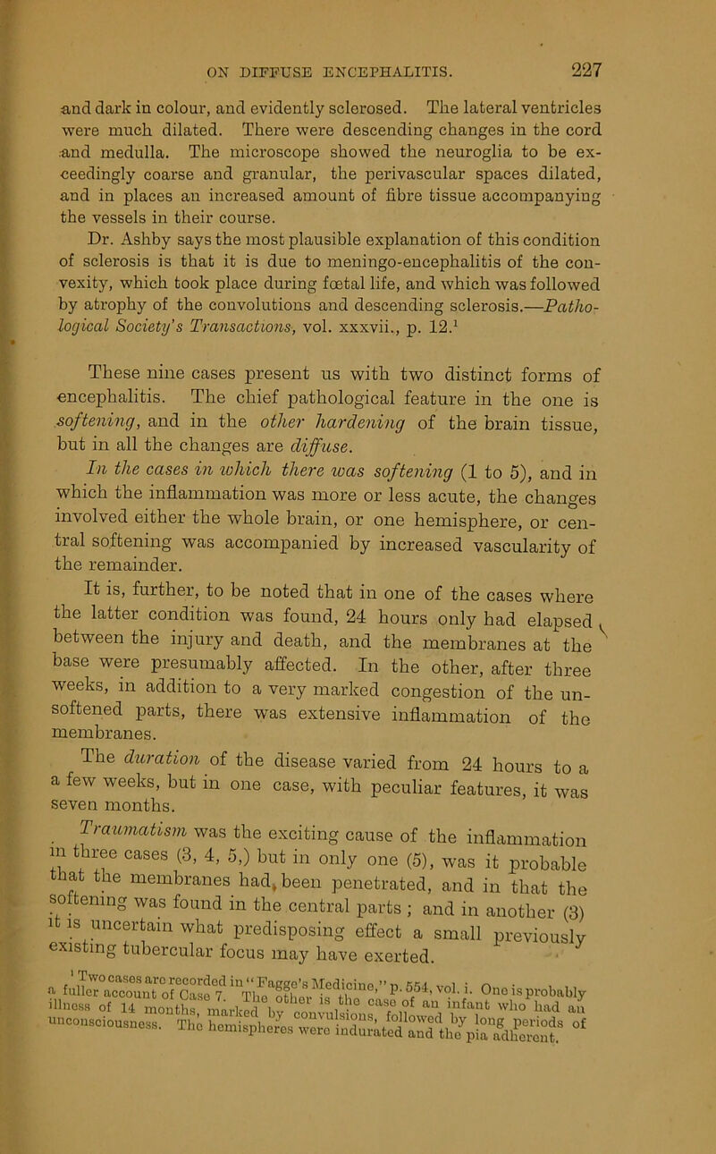 and dark in colour, and evidently sclerosed. The lateral ventricles were much dilated. There were descending changes in the cord .and medulla. The microscope showed the neuroglia to be ex- ceedingly coarse and granular, the perivascular spaces dilated, and in places an increased amount of fibre tissue accompanying the vessels in their course. Dr. Ashby says the most plausible explanation of this condition of sclerosis is that it is due to meningo-encephalitis of the con- vexity, which took place during foetal life, and which was followed by atrophy of the convolutions and descending sclerosis.—Patho- logical Society’s Transactions, vol. xxxvii., p. 12.1 These nine cases present us with two distinct forms of encephalitis. The chief pathological feature in the one is softening, and in the other hardening of the brain tissue, but in all the changes are diffuse. In the cases in which there teas softening (1 to 5), and in which the inflammation was more or less acute, the changes involved either the whole brain, or one hemisphere, or cen- tral softening was accompanied by increased vascularity of the remainder. It is, further, to be noted that in one of the cases where the latter condition was found, 24 hours only had elapsed . between the injury and death, and the membranes at the base were presumably affected. In the other, after three weeks, in addition to a very marked congestion of the un- softened parts, there was extensive inflammation of the membranes. The duration of the disease varied from 24 hours to a a few weeks, but in one case, with peculiar features, it was seven months. Traumatism was the exciting cause of the inflammation m three cases (3, 4, 5,) but in only one (5), was it probable that the membranes had, been penetrated, and in that the softening was found in the central parts ; and in another (3) i is uncertain what predisposing effect a small previously existing tubercular focus may have exerted. ' Two cases are recorded in “FaKge’sMedicinR ; n • , , unconsciousness. Thi *
