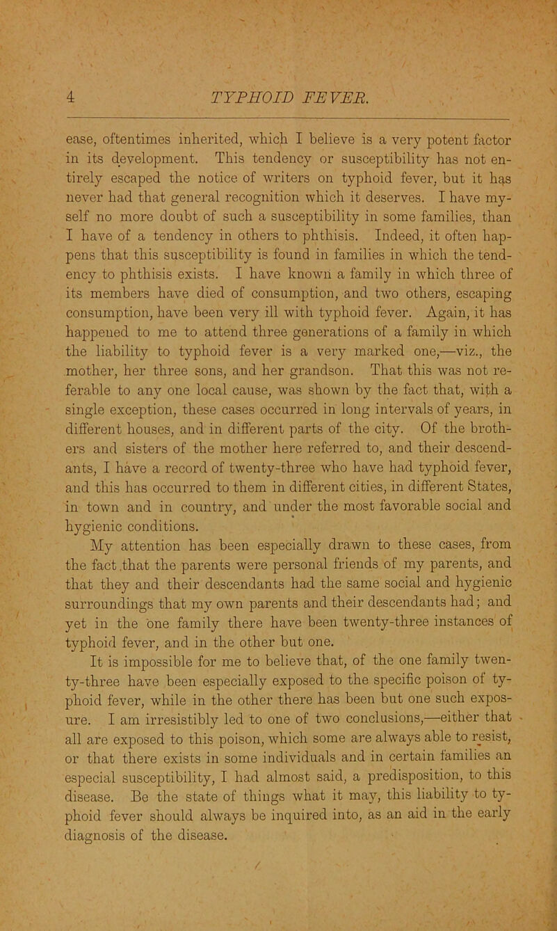 ease, oftentimes inherited, which I believe is a very potent factor in its development. This tendency or susceptibility has not en- tirely escaped the notice of writers on typhoid fever, but it has never had that general recognition which it deserves. I have my- self no more doubt of such a susceptibility in some families, than I have of a tendency in others to phthisis. Indeed, it often hap- pens that this susceptibility is found in families in which the tend- ency to phthisis exists. I have known a family in which three of its members have died of consumption, and two others, escaping consumption, have been very ill with typhoid fever. Again, it has happened to me to attend three generations of a family in which the liability to typhoid fever is a very marked one,—viz., the mother, her three sons, and her grandson. That this was not re- ferable to any one local cause, was shown by the fact that, with a single exception, these cases occurred in long intervals of years, in different houses, and in different parts of the city. Of the broth- ers and sisters of the mother here referred to, and their descend- ants, I have a record of twenty-three who have had typhoid fever, and this has occurred to them in different cities, in different States, in town and in country, and under the most favorable social and hygienic conditions. My attention has been especially drawn to these cases, from the fact .that the parents were personal friends of my parents, and that they and their descendants had the same social and hygienic surroundings that my own parents and their descendants had; and yet in the one family there have been twenty-three instances of typhoid fever, and in the other but one. It is impossible for me to believe that, of the one family twen- ty-three have been especially exposed to the specific poison of ty- phoid fever, while in the other there has been but one such expos- ure. I am irresistibly led to one of two conclusions,—either that all are exposed to this poison, which some are always able to resist, or that thei'e exists in some individuals and in certain families an especial susceptibility, I had almost said, a predisposition, to this disease. Be the state of things what it may, this liability to ty- phoid fever should always be inquired into, as an aid in the early diagnosis of the disease.