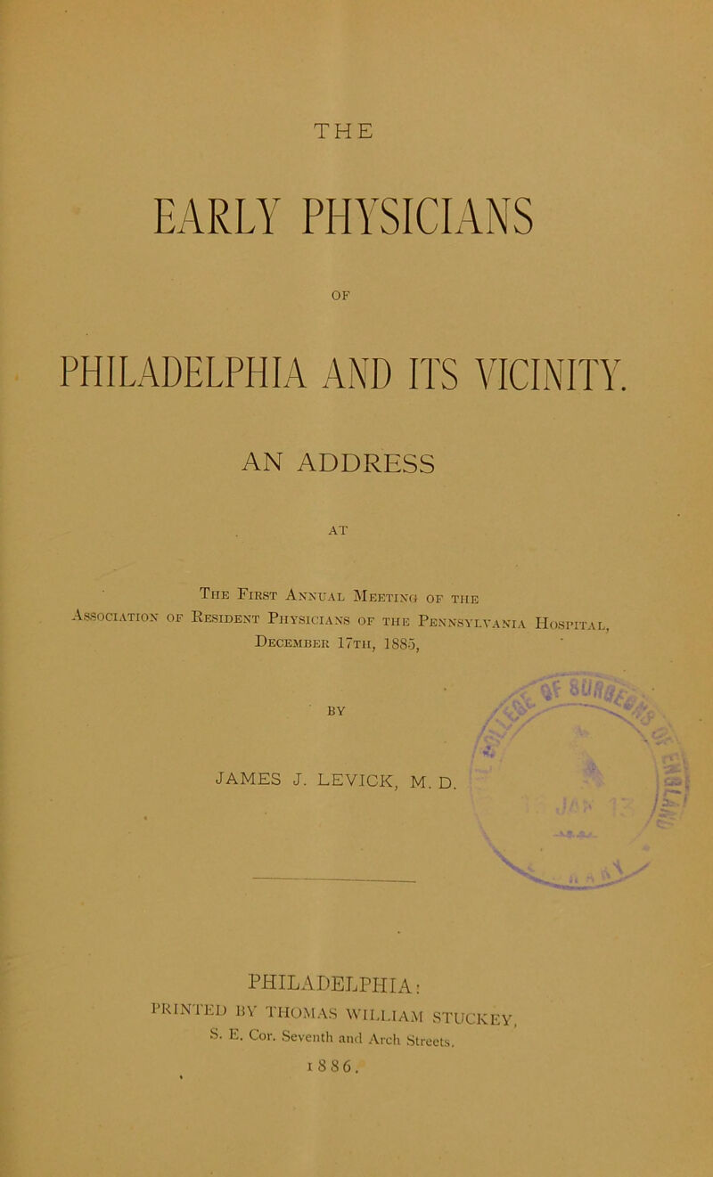 THE EARLY PHYSICIANS OF PHILADELPHIA AND ITS VICINITY AN ADDRESS AT The First Annual Meeting of the Association of Resident Physicians of the Pennsylvania Hospital December 17tii, 1885, BY JAMES J. LEVICK, M. D. PHILADELPHIA: PR IN I ED BY THOMAS WILLIAM STUCKEY S. E. Cor. Seventh and Arch Streets. 1886.