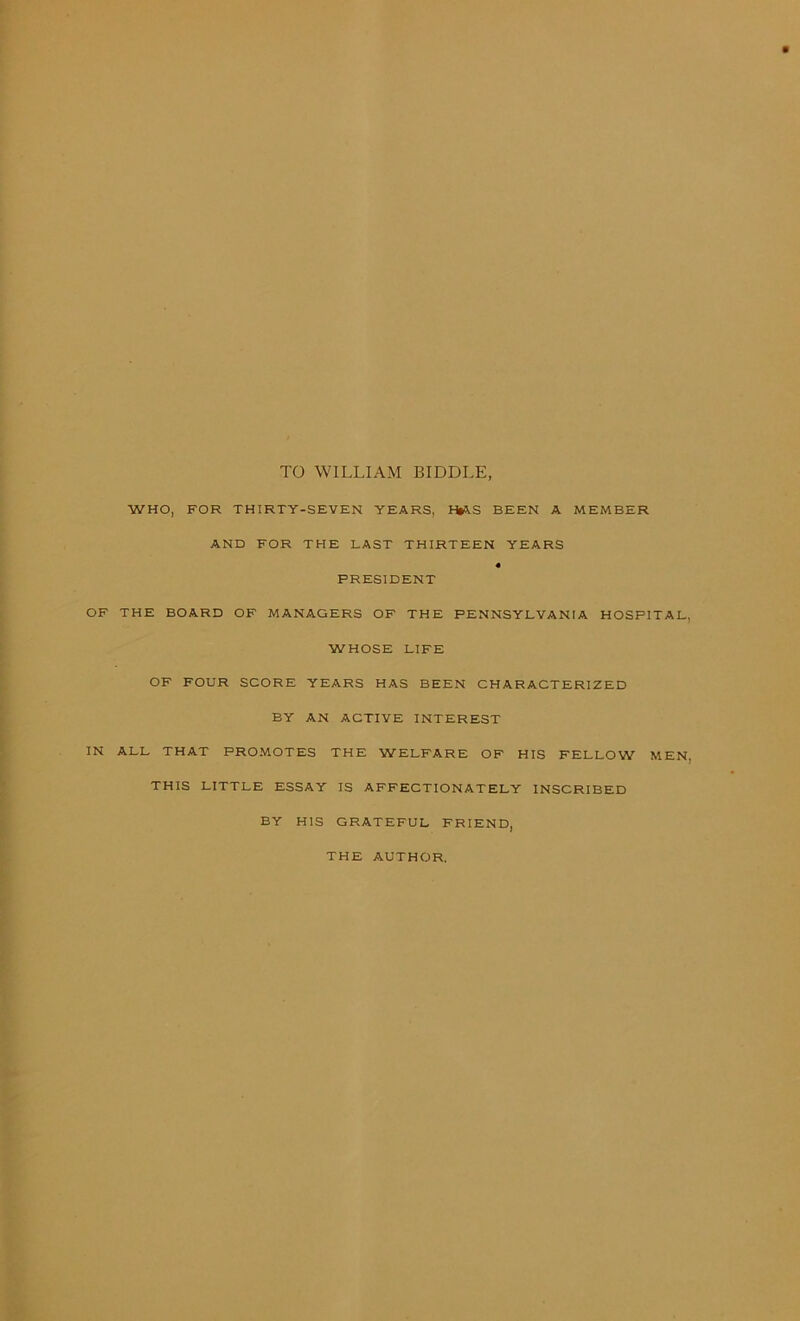 TO WILLIAM BIDDLE WHO, FOR THIRTY-SEVEN YEARS, HlAS BEEN A MEMBER AND FOR THE LAST THIRTEEN YEARS « PRESIDENT OF THE BOARD OF MANAGERS OF THE PENNSYLVANIA HOSPITAL, WHOSE LIFE OF FOUR SCORE YEARS HAS BEEN CHARACTERIZED BY AN ACTIVE INTEREST IN ALL THAT PROMOTES THE WELFARE OF HIS FELLOW MEN, THIS LITTLE ESSAY IS AFFECTIONATELY INSCRIBED BY HIS GRATEFUL FRIEND, THE AUTHOR.