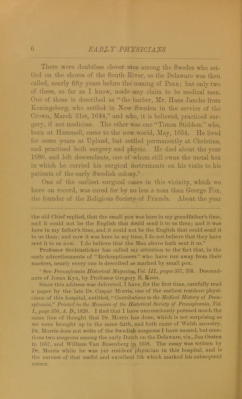 There were doubtless clever men among the Swedes who set- tled on the shores of the South River, as the Delaware was then called, nearly fifty years before the coming of Penn; but only two of these, so far as I know, made any claim to be medical men. One of these is described as “the barber, Mr. Hans Janche from Koningsberg, who settled in New Sweden in the service of the Crown, March 31st, 1644,” and who, it is believed, practiced sur- gery, if not medicine. The other was one “Timon Stiddem” who, born at Hammell, came to the new world, May, 1654. He lived for some years at Upland, but settled permanently at Christina, and practised both surgery and physic. He died about the year 1686, and left descendants, one of whom still owns the metal box in which he carried his surgical instruments on his visits to his patients of the early Swedish colony.* 1 One of the earliest surgical cases in this vicinity, which we have on record, was cared for by no less a man than George Fox, the founder of the Religious Society of Friends. About the year the old Chief replied, that the small pox was here in my grandfather’s time, and it could not be the English that dould send it to us then; and it was here in my father’s time, and it could not be the English that could send it to us then; and now it was here in my time, I do not believe that they have sent it to us now. I do believe that the Man above hath sent it us.” Professor Seidensticker has called, my attention to the fact that, in the early advertisements of “Redemptioners” who have run away from their masters, nearly every one is described as marked by small pox. 1 See Pennsylvania Historical Magazine, Vol. III., pages 337, 338. Descend- ants of Joran Kyn, by Professor Gregory B. Keen. Since this address was delivered, I have, for the first time, carefully read a paper by the late Dr. Caspar Morris, one of the earliest resident physi- cians of this hospital, entitled,11 Contributions to the Medical History of Penn- sylvania,” Printed in the Memoirs of the Historical Society of Pennsylvania, Vol. /., page 350, A. D., 1826. I find that I have unconsciously pursued much the same line of thought that Dr. Morris lias done, which is not surprising as we were brought up in the same faith, and both came of Welsh ancestry. Dr. Morris does not write of the Swedish surgeons I have named, but men- tions two surgeons among the early Dutch on the Delaware, viz., Jan Oosten in 1657, and William Van Rasenberg ir^ 1658. The essay was written by Dr. Morris while he was yet resident physician in this hospital, and is the earnest of that useful and excellent life which marked his subsequent career.