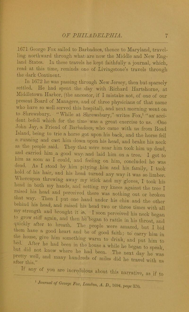 i 1671 George Fox sailed to Barbadoes, thence to Maryland, travel- ling northward through what are now the Middle and New Eng- land States. In these travels he kept faithfully a journal, which, read at this time, reminds one of Livingstone’s travels through the dark Continent. In 1672 he was passing through New Jersey, then but sparsely settled. He had spent the day with Richard Hartshorne, at Middletown Harbor, (the ancestor, if I mistake not, of one of our present Board of Managers, and of three physicians of that name who have so well served this hospital), and next morning went on to Shrewsbury. “While at Shrewsbury,” writes Fox,l0“an1 acci- dent befell which for the time was a great exercise to us. One John Jay, a Fiiend of Barbadoes, who came with us from Road Island, being to trie a horse got upon his back, and the horse fell a i mining and cast him down upon his head, and brake his neck as the people said. They that were near him took him up dead, and carried him a good way, and laid him on a tree. I got to him as soon as I could, and feeling on him, concluded he was dead. As I stood by him pitying him and his family, I took ho d of his hair, and his head turned any way it was so limber. Whereupon throwing away my stick and my gloves, I took his head in both my hands, and setting my knees against the tree I raised his head and perceived there was nothing out or broken that way. Then I put one hand under his chin and the other behind his head, and raised his head two or three times with all my strength and brought it in. I soon perceived his neck began o grow stiff again, and then he began to rattle in his throat, and quickly after to breath, The people were amazed, but I bid hem have a good heart and be of good faith; to carry him in bed a* T .hi™ somethinS warm to drink, and pul, him to 1 / ter ie md been 10 tlie house a while he began to sneak . .did n°fc know where he had been. The next°day he was ShT” ’ many hUndredS 0f miles did ^ travel with us If any °f yog are incredulous about this narrative, as if to Jmmud of George Fox, London, A. D., 1694, page 370.
