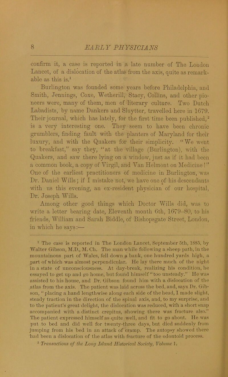 confirm it, a case is reported in a late number of The London Lancet, of a dislocation of the atlas from the axis, quite as remark- able as this is.1 Burlington was founded some years before Philadelphia, and Smith, Jennings, Coxe, Wetherill, Stacy, Collins, and other pio- neers were, many of them, men of literary culture. Two Dutch Labadists, by name Dankers and Sluytter, travelled here in 1G79. Their journal, which has lately, for the first time been published,2 is a very interesting one. They seem to have been chronic grumblers, finding fault with the planters of Maryland for their luxury, and with the Quakers for their simplicity. “We went to breakfast,” say they, “at the village (Burlington), with the Quakers, and saw there lying on a window, just as if it had been a common book, a copy of Virgil, and Van Helmont on Medicine ! ” One of the earliest practitioners of medicine in Burlington, tvas Dr. Daniel Wills; if I mistake not, Ave have one of his descendants with us this evening, an ex-resident physician of our hospital, Dr. Joseph Wills. Among other good things which Doctor Wills did, Avas to write a letter bearing date, Eleventh month 6th, 1679-80, to his friends, William and Sarah Biddle, of Bishopsgate Street, London, in which he says:— 1 The case is reported in The London Lancet, September 5th, 1SS5, by Walter Gibson, M.D., M. Ch. The man while following a sheep path, in the mountainous part of Wales, fell down a bank, one hundred yards high, a part of which was almost perpendicular. He lay there much of the night in a state of unconsciousness. At day-break, realizing his condition, he essayed to get up and go home, but found himself “ too unsteady.” He was assisted to his house, and Dr. Gibson found him with a dislocation of the atlas from the axis. The patient was laid across the bed, and, says Dr. Gib- son, “placing a hand lengthwise along each side of the head, I made slight, steady traction in the direction of the spinal axis, and, to my surprise, and to the patient’s great delight, the dislocation was reduced, with a short snap accompanied with a distinct crepitus, showing there was fracture also.” The patient expressed himself as quite well, and tit to go about. He was put to bed and did Avell for twenty-three days, but died suddenly from jumping from his bed in an attack of cramp. The autopsy showed there had been a dislocation of the atlas with fracture of the odontoid process. 2 Transactions of the Long Island Historical Society, Volume 1.