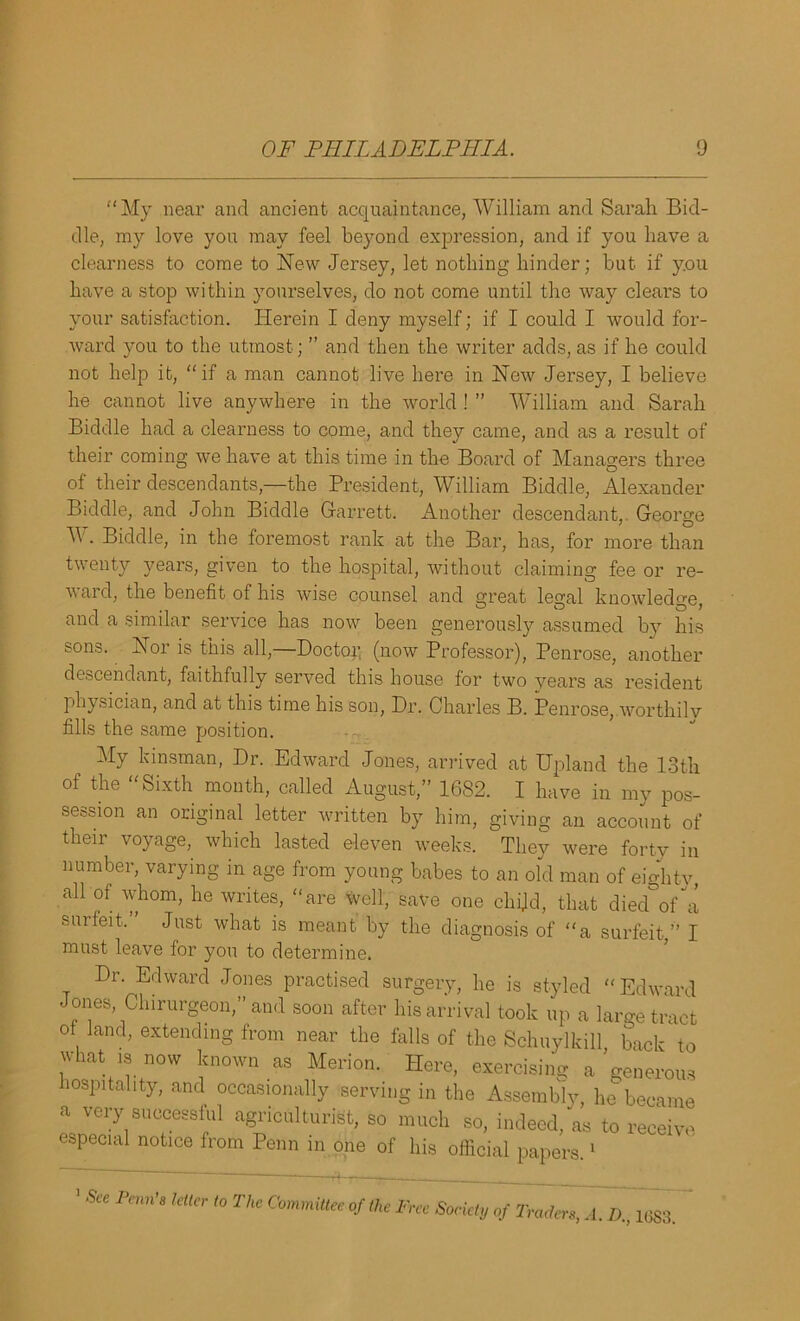 “My near and ancient acquaintance, William and Sarah Bid- dle, my love you may feel beyond expression, and if you have a clearness to come to New Jersey, let nothing hinder; but if you have a stop within yourselves, do not come until the way clears to your satisfaction. Herein I deny myself; if I could I would for- ward you to the utmost; ” and then the writer adds, as if he could not help it, “if a man cannot live here in New Jersey, I believe he cannot live anywhere in the world ! ” William and Sarah Biddle had a clearness to come, and they came, and as a result of their coming we have at this time in the Board of Managers three of their descendants,—the President, William Biddle, Alexander Biddle, and John Biddle Garrett. Another descendant, George W. Biddle, in the foremost rank at the Bar, has, for more than twenty years, given to the hospital, without claiming fee or re- ward, the benefit of his wise counsel and great legal knowledge, and a similar service has now been generously assumed by his sons. Nor is this all,—Doctor, (now Professor), Penrose, another descendant, faithfully served this house for two years as resident physician, and at this time his son, Dr. Charles B. Penrose, worthilv fills the same position. My kinsman, Dr. Edward Jones, arrived at Upland the 13th of the “Sixth month, called August,” 1682. I have in my pos- session an original letter written by him, giving an account of their voyage, which lasted eleven weeks. They were forty in number, varying in age from young babes to an old man of eighty, all of whom, he writes, “are well, save one child, that died°of“a surfeit. Just what is meant by the diagnosis of “a surfeit,” I must leave for you to determine. Dr. Edward Jones practised surgery, he is styled “Edward Jones Chirurgeon,” and soon after his arrival took up a large tract ot land, extending from near the falls of the Schuylkill, back to what is now known as Merion. Here, exercising a generous hospitality, and occasionally serving in the Assembly, he became a very successful agriculturist, so much so, indeed, as to receive especial notice from Penn in one of his official papers.1 1 See Penn’s letter to The Committee of the Free Society of Traders, A. D., loss.