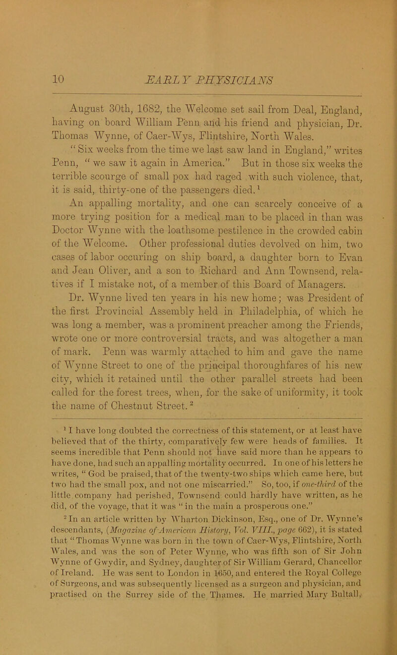 August 30th, 1682, the Welcome set sail from Deal, England, having on board William Penn and his friend and physician, Dr. Thomas Wynne, of Caer-Wys, Flintshire, North Wales. “ Six weeks from the time we last saw land in England,” writes Penn, “ we saw it again in America.” But in those six weeks the terrible scourge of small pox had raged with such violence, that, it is said, thirty-one of the passengers died.1 An appalling mortality, and one can scarcely conceive of a more trying position for a medical man to be placed in than was Doctor Wynne with the loathsome pestilence in the crowded cabin of the Welcome. Other professional duties devolved on him, two cases of labor occuring on ship board, a daughter born to Evan and Jean Oliver, and a son to Richard and Ann Townsend, rela- tives if I mistake not, of a member of this Board of Managers. Dr. Wynne lived ten years in his new home; was President of the first Provincial Assembly held in Philadelphia, of which he was long a member, was a prominent preacher among the Friends, wrote one or more controversial tracts, and was altogether a man of mark. Penn was warmly attached to him and gave the name of Wynne Street to one of the principal thoroughfares of his new city, which it retained until the other parallel streets had been called for the forest trees, when, for the sake of uniformity, it took the name of Chestnut Street.2 11 have long; doubted the correctness of this statement, or at least have believed that of the thirty, comparatively few were heads of families. It seems incredible that Penn should not have said more than he appears to have done, had such an appalling mortality occurred. In one of his letters he writes, “ God be praised, that of the twenty-two ships which came here, but two had the small pox, and not one miscarried.” So, too, if one-third of the little, company had perished, Townsend- could hardly have written, as he did, of the voyage, that it was “ in the main a prosperous one.” 2 In an article written by Wharton Dickinson, Esq., one of Dr. Wynne’s descendants, (Magazine of American History, Vol. VIII., page 662), it is stated that “Thomas Wynne was born in the town of Caer-Wys, Flintshire, North Wales, and was the son of Peter Wynne, who was fifth son of Sir John Wynne of Gwydir, and Sydney, daughter of Sir William Gerard, Chancellor of Ireland. He was sent to London in 1650, and entered the Royal College of Surgeons, and was subsequently licensed as a surgeon and physician, and practised on the Surrey side of the Thames. He married Mary Bultall,
