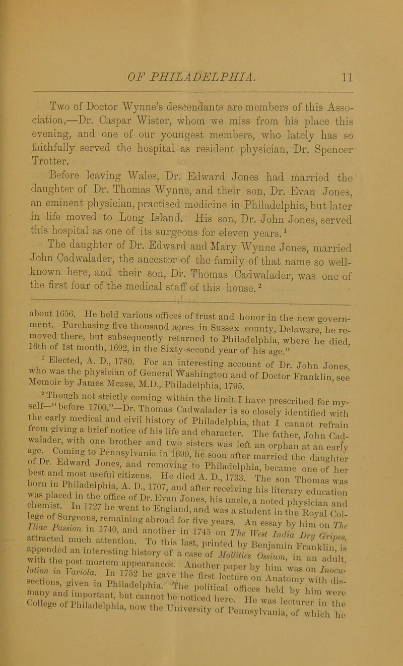 Two of Doctor Wynne’s descendants are members of this Asso- ciation,—Dr. Caspar Wister, whom we miss from his place this evening, and one of our youngest members, who lately has so faithfully served the hospital as resident physician, Dr. Spencer Trotter. Before leaving Wales, Dr. Edward Jones had married the' daughter of Dr. Thomas Wynne, and their son, Dr. Evan Jones, an eminent physician, practised medicine in Philadelphia, but later in life moved to Long Island. Ilis son, Dr. John Jones, served this hospital as one of its surgeons for eleven years.1 The daughter of Dr. Edward and Mary Wynne Jones, married John Cadwalader, the ancestor of the family of that name so well- known here, and their son, Dr. Thomas Cadwalader, was one of the first four of the medical staff of this house.2 about 1656. He held various offices of trust and honor in the new govern- ment. Purchasing five thousand acres in Sussex county, Delaware he re- moved'there, but subsequently returned to Philadelphia, where he died. 16th of 1st month, 1692, in the Sixty-second year of his age.” 1 Elected, A. D., 1780. For an interesting account of Dr. John Jones who was the physician of General Washington and of Doctor Franklin see Memoir by James Mease, M.D., Philadelphia, 1795. ; Though not strictly coming within the limit I have prescribed for my- self before 1700.” Dr. Thomas Cadwalader is so closely identified with the early medical and civil history of Philadelphia, that I cannot refrain 10m giving a brief notice of his life and character. The father, John Cad- walader, with one brother and two sisters was left an orphan at an early ”fDr ^P”gt° Pen,i.yl,ani* in ;1W>, he soon after married the daughter - Lorn in Phi.adeiphia, A. D„ 170r, and was placed in the office of Dr. Evan Jones his nnpffi u ,'.  f JTjfs IU 1727 he W6nt t0 Engknd’ and was il Rodent in the Poyffi Cob lege of Surgeons, remaining abroad for five years. An essay bv him on 77 Uiac Passion in 1740, and another in 1745 on The We^ZdZ y r ^ attracted much attention. To this last, printed by Benjamin Fr inkl—’ appended an interesting history of a case of Mollilies Ossium in an Vault* vi i the post mortem appearances. Another paper by him was on / lotion m Variola. In 1752 he ^ivo the m- i m I . 3 | was on Tnocu- sections, given in Philadelphia.' Hie political offices heldTy™ilh dis‘ many and important, but cannot be noticed here He w as V 7 • 7° College of Philadelphia, now the Fni versify of Penn^i^HhiVit
