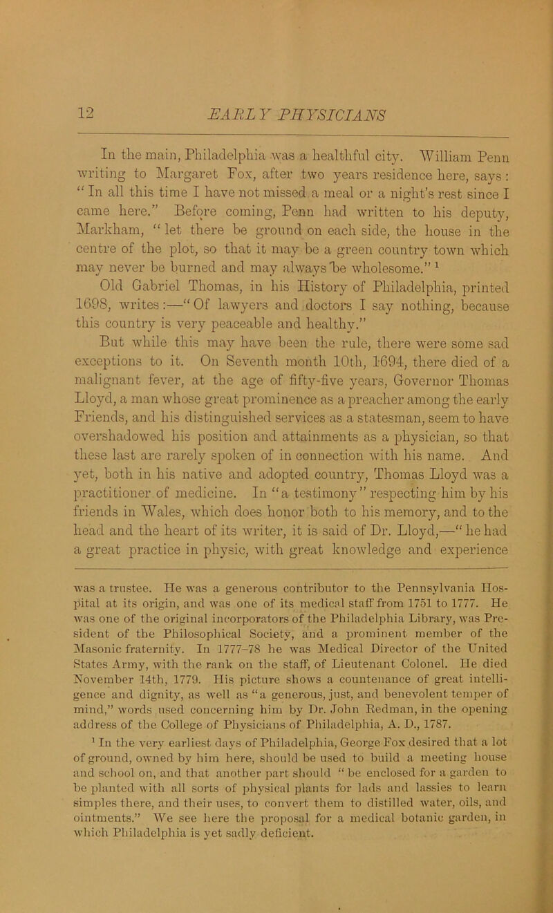 In the main, Philadelphia was a healthful city. William Penn writing to Margaret Fox, after two years residence here, says : “ In all this time I have not missed a meal or a night’s rest since I came here.” Before coming, Penn had written to his deputy, Markham, “ let there be ground on each side, the house in the centre of the plot, so that it may be a green country town which may never be burned and may always he wholesome.” * 1 Old Gabriel Thomas, in his History of Philadelphia, printed 1098, writes:—“ Of lawyers and doctors I say nothing, because this country is very peaceable and healthy.” But while this may have been the rule, there were some sad exceptions to it. On Seventh month 10th, 1694, there died of a malignant fever, at the age of fifty-five years, Governor Thomas Lloyd, a man whose great prominence as a preacher among the early Friends, and his distinguished services as a statesman, seem to have overshadowed his position and attainments as a physician, so that these last are rarely spoken of in connection with his name. And yet, both in his native and adopted country, Thomas Lloyd was a practitioner of medicine. In “a testimony” respecting him by his friends in Wales, which does honor both to his memory, and to the head and the heart of its writer, it is said of Dr. Lloyd,—“ he had a great practice in physic, with great knowledge and experience was a trustee. lie was a generous contributor to the Pennsylvania Hos- pital at its origin, and was one of its medical staff from 1751 to 1777. Pie was one of the original incorporators of the Philadelphia Library, was Pre- sident of the Philosophical Society, and a prominent member of the Masonic fraternity. In 1777-78 he was Medical Director of the United States Army, with the rank on the staff, of Lieutenant Colonel. He died November 14th, 1779. Plis picture shows a countenance of great intelli- gence and dignity, as well as “a generous, just, and benevolent temper of mind,” words used concerning him by Dr. John Redman, in the opening address of the College of Physicians of Philadelphia, A. D., 1787. 1 In the very earliest days of Philadelphia, George Fox desired that a lot of ground, owned by him here, should be used to build a meeting house and school on, and that another part should “ be enclosed for a garden to be planted with all sorts of physical plants for lads and lassies to learn simples there, and their uses, to convert them to distilled water, oils, and ointments.” We see here the proposal for a medical botanic garden, in which Philadelphia is yet sadly deficient.