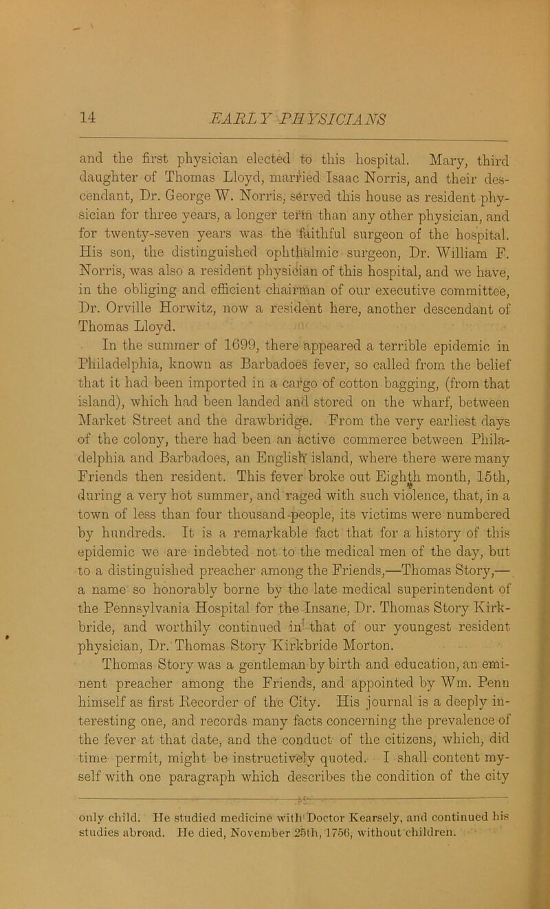 and the first physician elected to this hospital. Mary, third daughter of Thomas Lloyd, married Isaac Norris, and their des- cendant, Dr. George W. Norris, served this house as resident phy- sician for three years, a longer tertn than any other physician, and for twenty-seven years was the faithful surgeon of the hospital. His son, the distinguished ophthalmic surgeon, Dr. William F. Norris, was also a resident physician of this hospital, and we have, in the obliging and efficient chairman of our executive committee, Dr. Orville Horwitz, now a resident here, another descendant of Thomas Lloyd. In the summer of 1699, there appeared a terrible epidemic in Philadelphia, known as Barbadoes fever, so called from the belief that it had been imported in a cargo of cotton bagging, (from that island), which had been landed and stored on the wharf, between Market Street and the drawbridge. From the very earliest days of the colony, there had been an active commerce between Phila- delphia and Barbadoes, an English' island, where there were many Friends then resident. This fever broke out Eighth month. 15th, during a very hot summer, and raged with such violence, that, in a town of less than four thousand -people, its victims were numbered by hundreds. It is a remarkable fact that for a history of this epidemic we are indebted not to the medical men of the day, but to a distinguished preacher among the Friends,—Thomas Story,— a name so honorably borne by the late medical superintendent of the Pennsylvania Hospital for the Insane, Dr. Thomas Story Kirk- bride, and worthily continued in' that of our youngest resident physician, Dr. Thomas Story Ivirkbride Morton. Thomas Story was a gentleman by birth and education, an emi- nent preacher among the Friends, and appointed by Wm. Penn himself as first Pmcorder of the City. His journal is a deeply in- teresting one, and records many facts concerning the prevalence of the fever at that date, and the conduct of the citizens, which, did time permit, might be instructively quoted. I shall content my- self with one paragraph which describes the condition of the city only child. He studied medicine, with Doctor Kearsely, and continued his studies abroad. lie died, November 25th, 175(5, without children.
