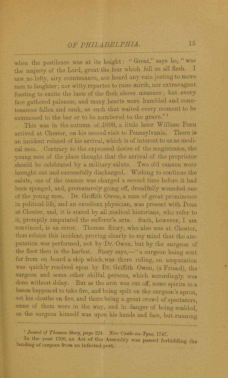when the pestilence was at its height: “ Great, says he, was the majesty of the Lord, great the fear which fell on all flesh. I saw no lofty, airy countenance, nor heard any vain jesting to move men to laughter; nor witty repartee to raise mirth, nor extravagant feasting to excite the lusts of the flesh above measure ; but every face gathered paleness, and many hearts were humbled and coun- tenances fallen and sunk, as such that waited every moment to be summoned to the bar or to be numbered to the grave.” 1 This was in the autumn of .1699, a little later William Penn arrived at Chester, on his second visit to Pennsylvania. There is an incident related of his arrival, which is of interest to us as medi- cal men. Contrary to the expressed desire of the magistrates, the young men of the place thought that the arrival of the proprietor should be celebrated by a military salute. Two old cannon were brought out and successfully discharged. Wishing to continue the salute, one of the cannon was charged a second time before it had been sponged, and, prematurely going off, dreadfully wounded one of the young men. Dr. Griffith Owen, a man of great prominence- in political life, and an excellent physician, was present with Penn at Chester, and, it is stated by all .medical historians, who refer to it, promptly amputated the sufferer’s arm. Such, however, I am convinced, is an error. Thomas Story, who also was at Chester, thus relates this incident, proving clearly to my mind that the am- putation was performed, not by Dr. Owen, but by the surgeon of the fleet then in the harbor. Story says,—“a surgeon being sent for from on board a ship which was there riding, an amputation was quickly resolved upon by Dr. Griffith Owen, (a Friend), the surgeon and some other skilful persons, which accordingly, was done without delay. But as the arm was cut off, some spirits in a bason happened to take fire, and being spilt on the surgeon’s apron, set his cloaths on fire, and there being a great crowd of spectators, some of them were in the way, and in danger of being scalded as the surgeon himself was upon his hands and face, but runaim? ' 1 o 1 .Tmiral of Thomas Story, page 224. New Castle-on-Tyne, 1747. In the year 1700, an Act of the Assembly was passed forbidding the landing of cargoes from an infected port.