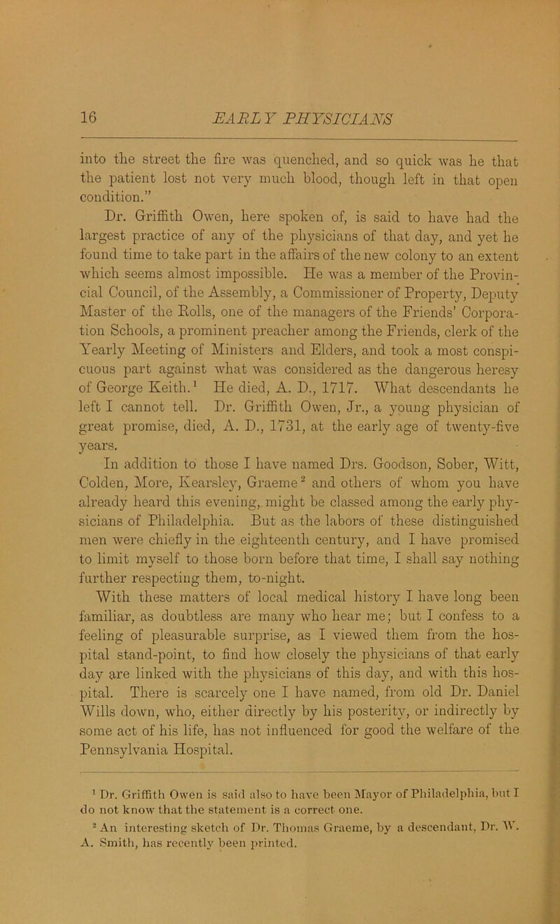 into the street the fire was quenched, and so quick was he that the patient lost not very much blood, though left in that open condition.” Dr. Griffith Owen, here spoken of, is said to have had the largest practice of any of the physicians of that day, and yet he found time to take part in the affairs of the new colony to an extent which seems almost impossible. He was a member of the Provin- cial Council, of the Assembly, a Commissioner of Property, Deputy Master of the Polls, one of the managers of the Friends’ Corpora- tion Schools, a prominent preacher among the Friends, clerk of the Yearly Meeting of Ministers and Elders, and took a most conspi- cuous part against what was considered as the dangerous heresy of George Keith.1 Pie died, A. D., 1717. What descendants he left I cannot tell. Dr. Griffith Owen, Jr., a young physician of great promise, died, A. D., 1731, at the early age of twenty-five years. In addition to those I have named Drs. Goodson, Sober, Witt, Golden, More, Kearaley, Graeme2 and others of whom you have already heard this evening,, might be classed among the early phy- sicians of Philadelphia. But as the labors of these distinguished men were chiefly in the eighteenth century, and I have promised to limit myself to those born before that time, I shall say nothing- further respecting them, to-night. With these matters of local medical history I have long been familiar, as doubtless are many who hear me; but I confess to a feeling of pleasurable surprise, as I viewed them from the hos- pital stand-point, to find how closely the physicians of that early day are linked with the physicians of this day, and with this hos- pital. There is scarcely one I have named, from old Dr. Daniel Wills down, who, either directly by his posterity, or indirectly by some act of his life, has not influenced for good the welfare of the Pennsylvania Hospital. 1 Dr. Griffith Owen is said also to have been Mayor of Philadelphia, hut I do not know that the statement is a correct one. 2 An interesting sketch of Dr. Thomas Graeme, by a descendant, Dr. A\ . A. Smith, has recently been printed.