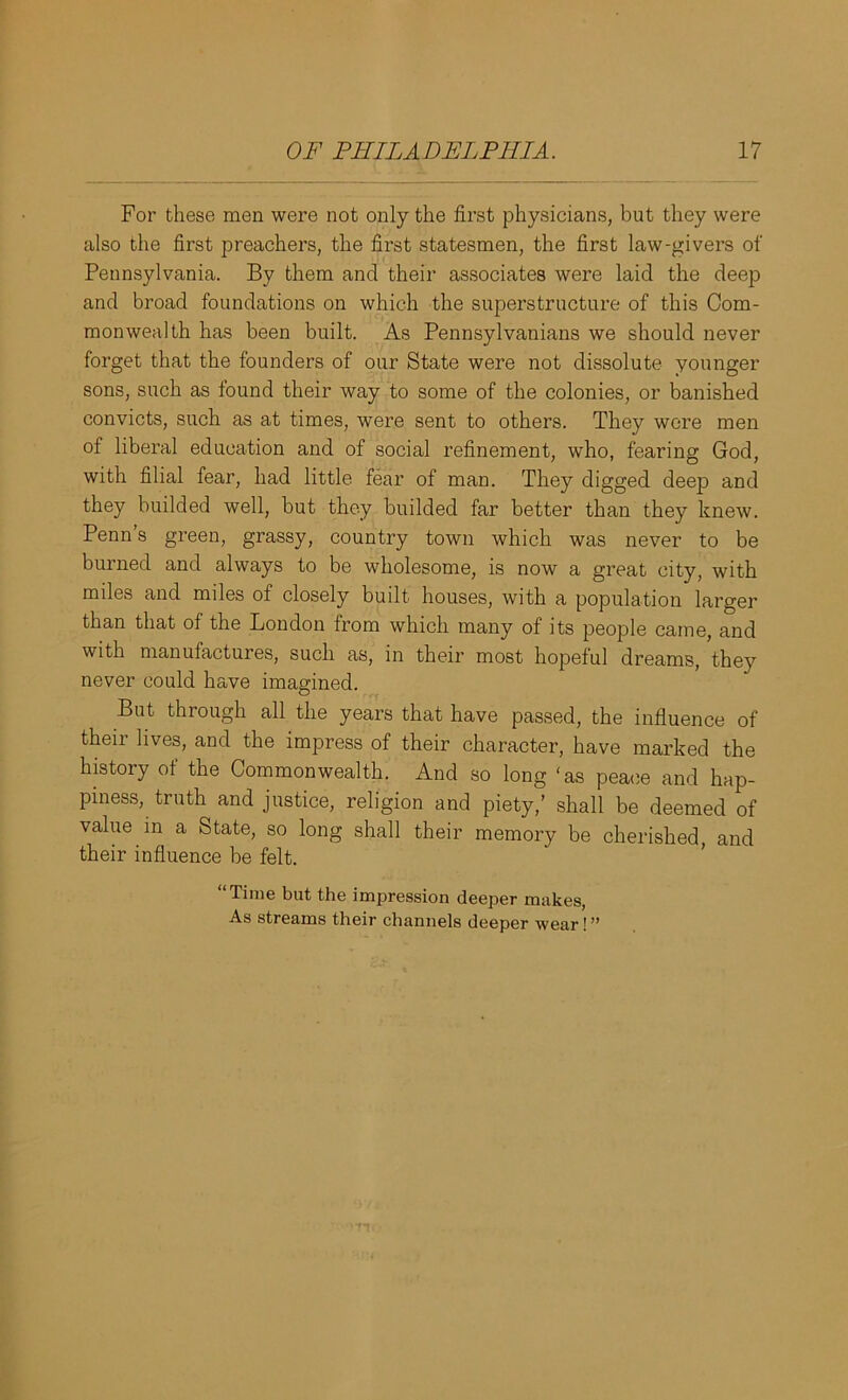 For these men were not only the first physicians, but they were also the first preachers, the first statesmen, the first law-givers of Pennsylvania. By them and their associates were laid the deep and broad foundations on which the superstructure of this Com- monwealth has been built. As Pennsylvanians we should never forget that the founders of our State were not dissolute younger sons, such as found their way to some of the colonies, or banished convicts, such as at times, were sent to others. They were men of liberal education and of social refinement, who, fearing God, with filial fear, had little fear of man. They digged deep and they builded well, but they builded far better than they knew. Penn s green, grassy, country town which was never to be burned and always to be wholesome, is now a great city, with miles and miles of closely built houses, with a population larger than that of the London from which many of its people came, and with manufactures, such as, in their most hopeful dreams, they never could have imagined. But through all the years that have passed, the influence of their lives, and the impress of their character, have marked the history of the Commonwealth. And so long ‘as peace and hap- piness, truth and justice, religion and piety,’ shall be deemed of value in a State, so long shall their memory be cherished, and their influence be felt. “Time but the impression deeper makes, As streams their channels deeper wear!”