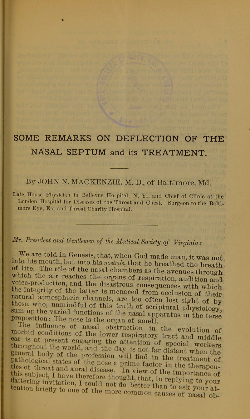 SOME REMARKS ON DEFLECTION OF THE NASAL SEPTUM and its TREATMENT. B7 JOHN N. MACKENZIE, M. D., of Baltimore, Md. Late House Physician in Bellevue Hospital, N. Y.. and Chief of Clinic at the London Hospital for Diseases of the Throat and Chest. Surgeon to the Balti- more Eye, Ear and Throat Charity Hospital. Mr. President and Gentlemen of the Medical Society of Virginia: ^ We are told in Genesis, that, when God made man, it was not nosfrtfe, that he breathed the breath V- 1 chambers as the avenues through which the air reaches the organs of respiration, audition and voice-production, and the disastrous consequences with which the integrity of the latter is menaced from occlusion of their natural atmospheric channels, are too often lost sight of hv those, who, unmindful of this truth of scriptural phvsiolog/ sum up the varied functions of the nasal apparatus in the terse proposition: The nose is the organ of smell. TV, nasal obstruction in the evolution of respiratory tract and middle tSo 1 ^ Prfent engaging the attention of special workers throughout the world, and the day is not far distant wW general body of the profession will find the patliolo^dcal states of the nTo a tics of throat and aural disease. In vLvrnf 1,1 therapeu- this subject, I have therefore thought that in renlv?n*'^?*’® flattering Invitation, I could not do better’ll,^ replying to your tention brieiiy to one of the more oom.non‘ca“es“:f„L°aTot