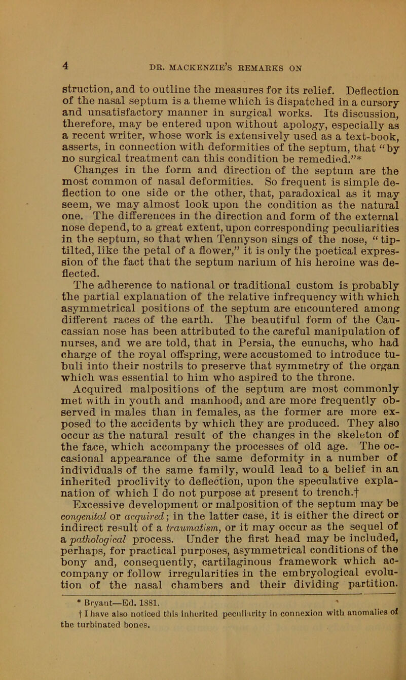 struction, and to outline the measures for its relief. Deflection of the nasal septum is a theme which is dispatched in a cursory and nnsatisfactory manner in surgical works. Its discussion, therefore, may be entered upon without apology, especially as a recent writer, whose work is extensively used as a text-book, asserts, in connection with deformities of the septum, that '‘by no surgical treatment can this condition be remedied.”* Changes in the form and direction of the septum are the most common of nasal deformities. So frequent is simple de- flection to one side or the other, that, paradoxical as it may seem, we may almost look upon the condition as the natural one. The differences in the direction and form of the external nose depend, to a great extent, upon corresponding peculiarities in the septum, so that when Tennyson sings of the nose, “ tip- tilted, like the petal of a flower,” it is only the poetical expres- sion of the fact that the septum narium of his heroine was de- flected. The adherence to national or traditional custom is probably the partial explanation of the relative infrequency with which asymmetrical positions of the septum are encountered among different races of the earth. The beautiful form of the Cau- cassian nose has been attributed to the careful manipulation of nurses, and we are told, that in Persia, the eunuchs, who had charge of the royal offspring, were accustomed to introduce tu- huli into their nostrils to preserve that symmetry of the organ which was essential to him who aspired to the throne. Acquired malpositions of the septum are most commonly met with in youth and manhood, and are more frequently ob- served in males than in females, as the former are more ex- posed to the accidents by which they are produced. They also occur as the natural result of the changes in the skeleton of the face, which accompany the processes of old age. The oc- casional appearance of the same deformity in a number of individuals of the same family, would lead to a belief in an inherited proclivity to deflection, upon the speculative expla- nation of which I do not purpose at present to trench.f Excessive development or malposition of the septum may be congenital or acquired; in the latter case, it is either the direct or indirect result of a traumatism, or it may occur as the sequel of & pathological process. Under the first head may be included, perhaps, for practical purposes, asymmetrical conditions of the bony and, consequently, cartilaginous framework which ac- company or follow irregularities in the embryological evolu- tion of the nasal chambers and their dividing partition. * Bryaat—Ed, 1S81. 11 have also noticed this inherited peculiarity in connexion with anomalies of the turbinated bones.