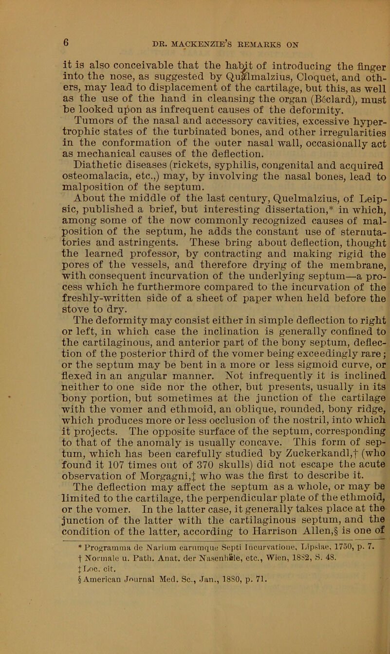 it is also conceivable that the haMt of introducing tbe finger into the nose, as suggested by QuMmalzius, Cloquet, and oth- ers, may lead to displacement of tne cartilage, but this, as well as the use of the hand in cleansing the organ (Bedard), must be looked upon as infrequent causes of the deformity. Tumors of the nasal and accessory cavities, excessive hyper- trophic states of the turbinated bones, and other irregularities in the conformation of the outer nasal wall, occasionally act as mechanical causes of the deflection. Diathetic diseases (rickets, syphilis, congenital and acquired osteomalacia, etc.,) may, by involving the nasal bones, lead to malposition of the septum. About the middle of the last century, Quelmalzius, of Leip- sic, published a brief, but interesting dissertation,* * * § in which, among some of the now commonly recognized causes of mal- position of the septum, he adds the constant use of sternuta- tories and astringents. These bring about deflection, thought the learned professor, by contracting and making rigid the pores of the vessels, and therefore drying of the membrane, with consequent incurvation of the underlying septum—a pro- cess which he furthermore compared to the incurvation of the freshly-written side of a sheet of paper when held before the stove to dry. The deformity may consist either in simple deflection to right or left, in which case the inclination is generally confined to the cartilaginous, and anterior part of the bony septum, deflec- tion of the posterior third of the vomer being exceedingly rare; or the septum may be bent in a more or less sigmoid curve, or flexed in an angular manner. Not infrequently it is inclined neither to one side nor the other, but presents, usually in its bony portion, but sometimes at the junction of the cartilage with the vomer and ethmoid, an oblique, rounded, bony ridge, which produces more or less occlusion of the nostril, into which it projects. The opposite surface of the septum, corresponding to that of the anomaly is usually concave. This form of sep- tum, which has been carefully studied by Zuckerkandl,f (who found it 107 times out of 370 skulls) did not escape the acute observation of Morgagni,^ who was the first to describe it. The deflection may affect the septum as a whole, or may be limited to the cartilage, the perpendicular plate of the ethmoid, or the vomer. In the latter case, it generally takes place at the junction of the latter with the cartilaginous septum, and the condition of the latter, according to Harrison Allen,§ is one of * Proi^ratnma de Narium eanimque Septi Incurvatioiie, Lip.siae, 1750, p. 7. t Nonnale u. Path. Anat. der Nascnhisle, etc., Wien, 18S2, S. 48. f Lf)C. cit. § American Jr>urnal Med. Sc., Jan., 1880, p. 71.