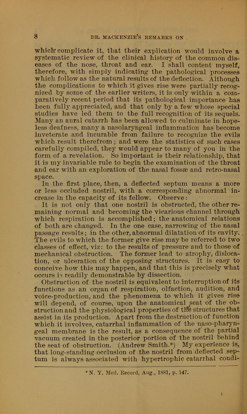 which.* complicate it, that their explication would involve a systematic review of the clinical history of the common dis- eases of the nose, throat and ear. I shall content myself, therefore, with simply indicating the pathological processes which follow as the natural results of the deflection. Although the complications to which it gives rise were partially recog- nized by some of the earlier writers, it is only within a com- paratively recent period that its pathological importance has been fully appreciated, and that only by a few whose special studies have led them to the full recognition of its sequels. Many an aural catarrh has been allowed to culminate in hope- less deafness, many a nasolaryngeal inflammation has become inveterate and incurable from failure to recognize the evils which result therefrom; and were the statistics of such cases carefully compiled, they would appear to many of you in the form of a revelation. So important is their relationship, that it is my invariable rule to begin the examination of the throat and ear with an exploration of the nasal fossae and retro-nasal space. In the first place, then, a deflected septum means a more or less occluded nostril, with a corresponding abnormal in- crease in the capacity of its fellow. Observe : It is not only that one nostril is obstructed, the other re- maining normal and becoming the vicarious channel through which respiration is accomplished; the anatomical relations of both are changed. In the one case, narrowing of the nasal passage results; in the other, abnormal dilatation of its cavity. The evils to which the former give rise may be referred to two classes of effect, viz: to the results of pressure and to those of mechanical obstruction. The former lead to atrophy, disloca- tion, or ulceration of the opposing structures. It is easy to conceive how this may happen, and that this is precisely what occurs is readily demonstrable by dissection. Obstruction of the nostril is equivalent to interruption of its functions as an organ of respiration, olfaction, audition, and voice-production, and the phenomena to which it gives rise will depend, of course, upon the anatomical ^eat of the ob- struction and the physiological properties of tiffe structures that assist in its production. Apart from the destruction of function which it involves, catarrhal inflammation of the naso-pharyn- geal membrane is the result, as a consequence of the partial vacuum created in the posterior portion of the nostril behind the seat of obstruction. (Andrew Smith.*) My experience is, that long-standing occlusion of the nostril from deflected sep- tum is always associated with hypertrophic catarrhal condi- Y. Med. Record, Aug., 1881, p. 147.