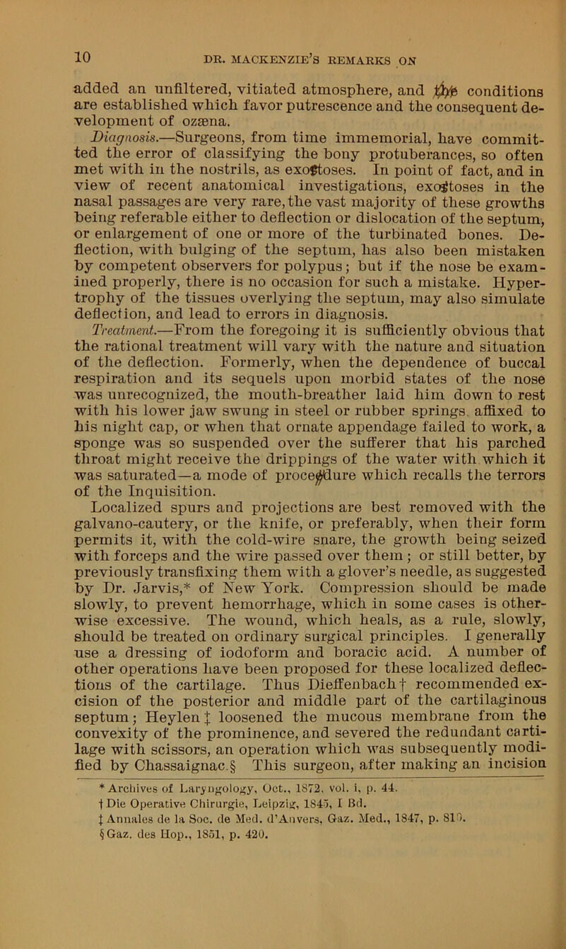 added an unfiltered, vitiated atmosphere, and conditions are established which favor putrescence and the consequent de- velopment of ozsena. Diagnosis.—Surgeons, from time immemorial, have commit- ted the error of classifying the bony protuberances, so often met with in the nostrils, as exostoses. In point of fact, and in view of recent anatomical investigations, exostoses in the nasal passages are very rare, the vast majority of these growths being referable either to deflection or dislocation of the septum, or enlargement of one or more of the turbinated bones. De- flection, with bulging of the septum, has also been mistaken by competent observers for polypus; but if the nose be exam- ined properly, there is no occasion for such a mistake. Hyper- trophy of the tissues overlying the septum, may also simulate deflection, and lead to errors in diagnosis. Treatment.—From the foregoing it is sufficiently obvious that the rational treatment will vary with the nature and situation of the deflection. Formerly, when the dependence of buccal respiration and its sequels upon morbid states of the nose was unrecognized, the mouth-breather laid him down to rest with his lower jaw swung in steel or rubber springs, affixed to his night cap, or when that ornate appendage failed to work, a sponge was so suspended over the sufferer that his parched throat might receive the drippings of the water with which it was saturated—a mode of procedure which recalls the terrors of the Inquisition. Localized spurs and projections are best removed with the galvano-cautery, or the knife, or preferably, when their form permits it, with the cold-wire snare, the growth being seized with forceps and the wire passed over them ; or still better, by previously transfixing them with a glover’s needle, as suggested by Dr. Jarvis,* of New York. Compression should be made slowly, to prevent hemorrhage, which in some cases is other- wise excessive. The wound, which heals, as a rule, slowly, should be treated on ordinary surgical principles. I generally use a dressing of iodoform and boracic acid. A number of other operations have been proposed for these localized deflec- tions of the cartilage. Thus Dieffenbachf recommended ex- cision of the posterior and middle part of the cartilaginous septum; Heylen J loosened the mucous membrane from the convexity of the prominence, and severed the redundant carti- lage with scissors, an operation which was subsequently modi- fied by Chassaignac.§ This surgeon, after making an incision * Arcliives of Lar>ngolo>;y, Oct., 1872, vol. i, p. 44. tDie Operative Chirurgie, Leipzig, 1843, I Bel. i Annales de la Soc. de Med. d’Aiivers, Gaz. Med., 1847, p. SIO. §Gaz. des Hop., 1851, p. 420.