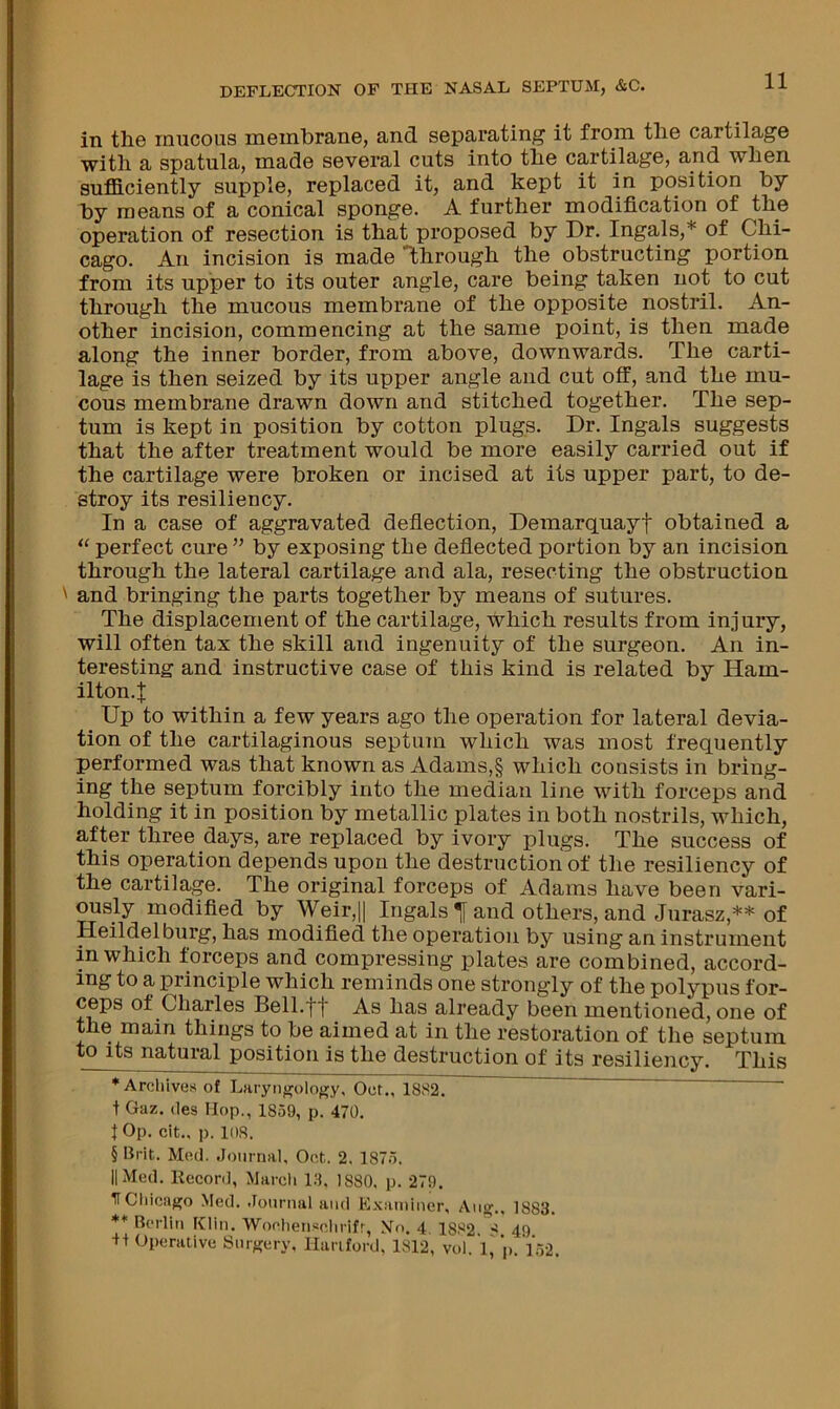 in the mucous membrane, and separating it from the cartilage with a spatula, made several cuts into the cartilage, s-nd when suflB.ciently supple, replaced it, and kept it in position by by means of a conical sponge. A further modification of the operation of resection is that proposed by Dr. Ingals,* of Chi- cago. An incision is made Ibhrough the obstructing portion from its upper to its outer angle, care being taken not to cut through the mucous membrane of the opposite nostril. An- other incision, commencing at the same point, is then made along the inner border, from above, downwards. The carti- lage is then seized by its upper angle and cut off, and the mu- cous membrane drawn down and stitched together. The sep- tum is kept in position by cotton plugs. Dr. Ingals suggests that the after treatment would be more easily carried out if the cartilage were broken or incised at its upper part, to de- stroy its resiliency. In a case of aggravated deflection, Demarquayf obtained a ‘‘ perfect cure” by exposing the deflected portion by an incision through the lateral cartilage and ala, resecting the obstruction ' and bringing the parts together by means of sutures. The displacement of the cartilage, which results from injury, will often tax the skill and ingenuity of the surgeon. An in- teresting and instructive case of this kind is related by Ham- ilton.J Up to within a few years ago the operation for lateral devia- tion of the cartilaginous septum which was most frequently performed was that known as Adams,§ which consists in bring- ing the sejjtum forcibly into the median line with forceps and holding it in position by metallic plates in both nostrils, which, after three days, are replaced by ivory plugs. The success of this operation depends upon the destruction of the resiliency of the cartilage. The original forceps of Adams have been vari- ously modified by Weir,|| Ingals Tf and others, and Jurasz,** of Heildelburg, has modified the operation by using an instrument in which forceps and compressing plates are combined, accord- ing to a principle which reminds one strongly of the polypus for- ceps of Charles Bell.ff As has already been mentioned, one of the main things to be aimed at in the restoration of the septum toj^ natural position is the destruction of its resiliency. This ♦ Archives of Laryiifroloj^y, Oct., 18S2. t Gaz. (les Hop,, 1859, p. 470. t Op. cit., p. 108. § Brit. Med. .Joiirnai, Oct. 2. 1875. II Med. Record, Marcli 18. 1880, p. 279. If Chicago Med. .loiiriial and Examiner, Aiig.. 1883. ** Berlin Klin. Woclien«clirifr, No. 4, 1882. 49 + + Operative Surgery, Hanford, 1812, vol. I, p. V.52.