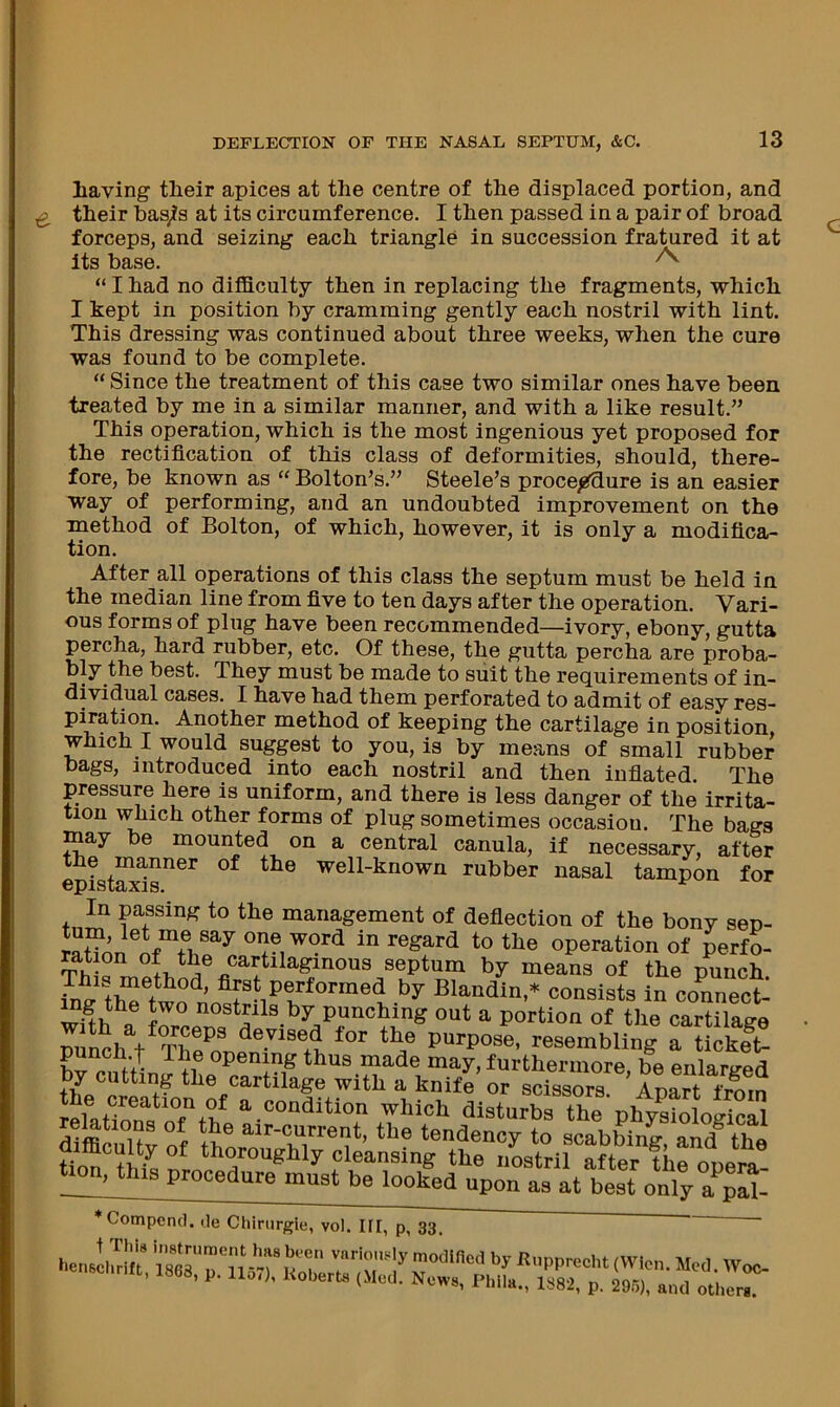 Laving tLeir apices at the centre of the displaced portion, and tLeir bas^s at its circumference. I tben passed in a pair of broad forceps, and seizing each triangle in succession fratured it at its base. ^ “ I bad no difficulty then in replacing the fragments, which I kept in position by cramming gently each nostril with lint. This dressing was continued about three weeks, when the cure was found to be complete. “ Since the treatment of this case two similar ones have been treated by me in a similar manner, and with a like result.” This operation, which is the most ingenious yet proposed for the rectification of this class of deformities, should, there- fore, be known as “ Bolton’s.” Steele’s procejgfdure is an easier way of performing, and an undoubted improvement on the method of Bolton, of which, however, it is only a modifica- tion. After all operations of this class the septum must be held in the median line from five to ten days after the operation. Vari- ous forms of plug have been recommended—ivory, ebony, gutta percha, hard rubber, etc. Of these, the gutta percha are proba- bly the best. They must be made to suit the requirements of in- dividual cases. I have had them perforated to admit of easy res- piration. Another method of keeping the cartilage in position, which I would suggest to you, is by means of small rubber bags, introduced into each nostril and then infiated The pressure here is uniform, and there is less danger of the irrita- tion which other forms of plug sometimes occasion. The bags may be mounted on a central canula, if necessary, after epist^ls”^^ well-known rubber nasal tampon for In passing to the management of deflection of the bony sen- in regard to the operation of perfo- Th septum by means of the punch. ‘ by Blandin,* consists in conneot- f nostrils by punching out a portion of the cartilage punch t resembling a ticklt- brcntlin; !i® ‘bus made may, furthermore, be enlarged by cutting the cartilage with a knife or scissors Anart fmm the creation of a condition which dlsturbrthe'phySoS difflMlt^f th® ‘*’'-fy«nt, the tendency to scabbing, and® the tion ^ thoroughly cleansing the nostril after the opemt tion, this procedure must be looked upon as at best only a S- ♦Compcncl. tie Chirurgle, vol. HI, p, 33 ~ '