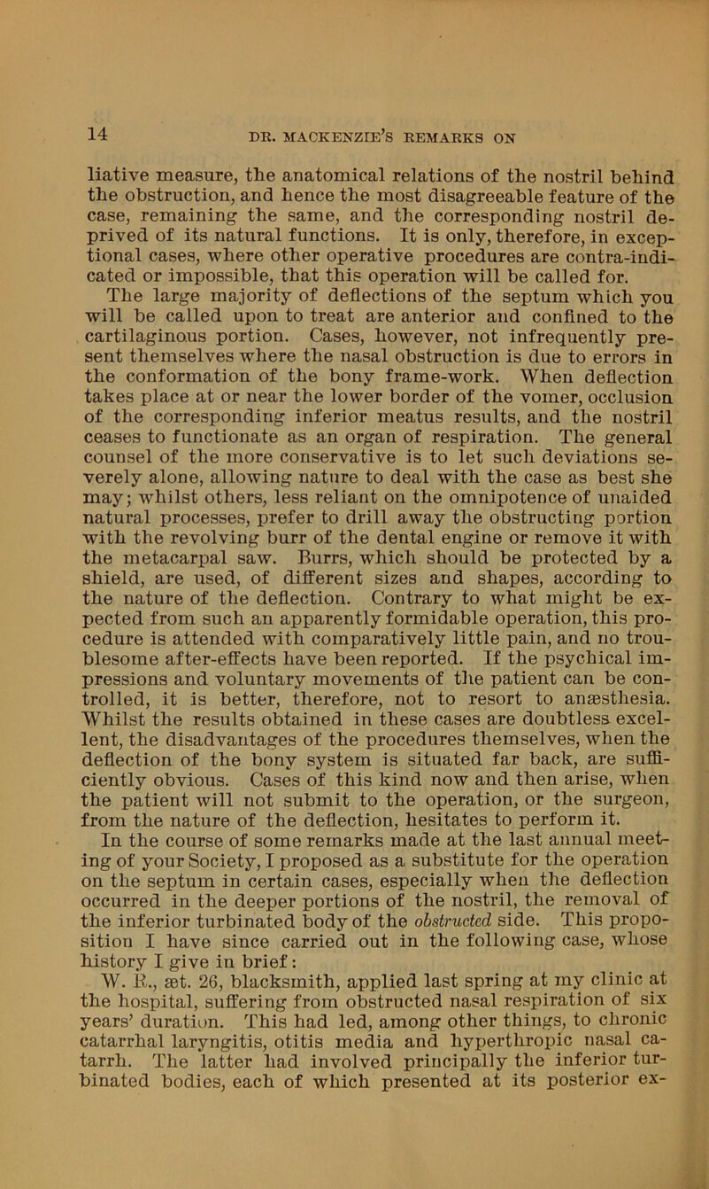 liative measure, the anatomical relations of the nostril behind the obstruction, and hence the most disagreeable feature of the case, remaining the same, and the corresponding nostril de- prived of its natural functions. It is only, therefore, in excep- tional cases, where other operative procedures are contra-indi- cated or impossible, that this operation will be called for. The large majority of deflections of the septum which you will be called upon to treat are anterior and conflned to the cartilaginous portion. Cases, however, not infrequently pre- sent themselves where the nasal obstruction is due to errors in the conformation of the bony frame-work. When deflection takes place at or near the lower border of the vomer, occlusion of the corresponding inferior meatus results, and the nostril ceases to functionate as an organ of respiration. The general counsel of the more conservative is to let such deviations se- verely alone, allowing nature to deal with the case as best she may; whilst others, less reliant on the omnipotence of unaided natural processes, prefer to drill away the obstructing portion with the revolving burr of the dental engine or remove it with the metacarpal saw. Burrs, which should be protected by a shield, are used, of different sizes and shapes, according to the nature of the deflection. Contrary to what might be ex- pected from such an apparently formidable operation, this pro- cedure is attended with comparatively little pain, and no trou- blesome after-effects have been reported. If the psychical im- pressions and voluntary movements of the patient can be con- trolled, it is better, therefore, not to resort to anaesthesia. Whilst the results obtained in these cases are doubtless excel- lent, the disadvantages of the procedures themselves, when the deflection of the bony system is situated far back, are suffi- ciently obvious. Cases of this kind now and then arise, when the patient will not submit to the operation, or the surgeon, from the nature of the deflection, hesitates to perform it. In the course of some remarks made at the last annual meet- ing of your Society, I proposed as a substitute for the operation on the septum in certain cases, especially when the deflection occurred in the deeper portions of the nostril, the removal of the inferior turbinated body of the obstructed side. This propo- sition I have since carried out in the following case, whose history I give in brief: W. R., set. 26, blacksmith, applied last spring at my clinic at the hospital, suffering from obstructed nasal respiration of six years’ duration. This had led, among other things, to chronic catarrhal laryngitis, otitis media and hyperthropic nasal ca- tarrh. The latter had involved principally the inferior tur- binated bodies, each of which presented at its posterior ex-