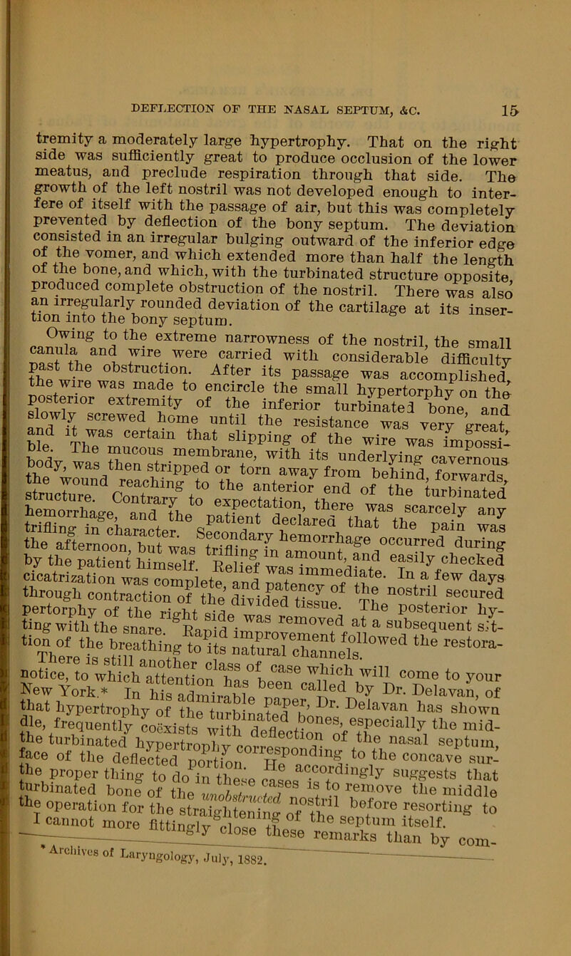 tremity a moderately large hypertrophy. That on the right side was sufficiently great to produce occlusion of the lower meatus, and preclude respiration through that side. The growth of the left nostril was not developed enough to inter- fere of itself with the passage of air, but this was completely prevented by deflection of the bony septum. The deviation consisted in an irregular bulging outward of the inferior edge and which extended more than half the length of the bone, and which, with the turbinated structure opposite produced complete obstruction of the nostril. There was also an irreplarly rounded deviation of the cartilage at its inser- tion into the bony septum. Owing to the extreme narrowness of the nostril, the small wire were carried with considerable difficulty obstruction. After its passage was accomplished^ the wire was made to encircle the small hypertorphy on tho posterior extremity of the inferior turbinated boL and slowly screwed home ontil the resistance was yerr’»tr“t hemoXse and Tni there was scarcely any through contraction of tL’ toid^edSf Tf pertorphy of the rie-bf yrr*. tissue. The posterior hy- ting with the snare ^Ranid ^ subsequent sit- *“Th°ere“ *o its naturarchanne“s aotice to wU h“to to your New York,» In hL admire hi Z “elavaJ, of that hypertrophy of the turbinatedZ^'' ^^^e^van has shown die, frequently L^ists wi h deflectioril?^ 'J- the turbinated hypertronliv ^ ^ septum, face of the deflected pm-tion ite concave sur- the proper thing to do^in the^P ont ^®^°5^^ngly suggests that turbinated bon? of the L^ remove the middle the operation for the straiglftenin^ oTfh^ resorting to —^; close tl^ remarks than by com- ’ Arcliivcs of Laryngology, July, is82.
