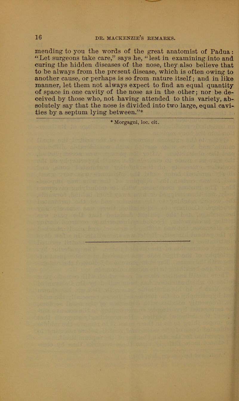 mending to you the words of the great anatomist of Padua: *‘Let surgeons take care,” says he, “lest in examining into and curing the hidden diseases of the nose, they also believe that to be always from, the present disease, which is often owing to another cause, or perhaps is so from nature itself; and in like manner, let them not always expect to find an equal quantity of space in one cavity of the nose as in the other; nor be de- ceived by those who, not having attended to this variety, ab- solutely say that the nose is divided into two large, equal cavi- ties by a septum lying between.”* * Morgagni, loc. cit.