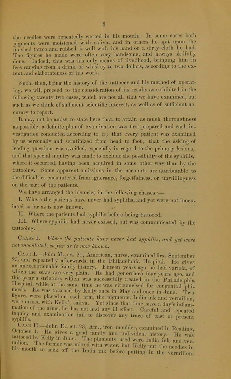 the needles were repeatedly wetted in his mouth. In some cases both pigments were moistened with saliva, and in others he spit upon the finished tattoo and rubbed it well with his hand or a dirty cloth he had. The figures he made were often very handsome, and always skilfully done, indeed, this was his only means of livelihood, bringing him in fees ranging from a drink of whiskey to two dollars, according to the ex- tent and elaborateness of his work. Such, then, being the history of the tattooer and his method of operat- ing, we will proceed to the consideration of its results as exhibited in the following twenty-two cases, which are not all that we have examined, but such as we think of sufficient scientific interest, as well as of sufficient ac- curary to report. It may not be amiss to state here that, to attain as much thoroughness as possible, a definite plan of examination was first prepared and each in- vestigation conducted according to it; that every patient was examined by us personally and scrutinized from head to foot; that the asking of leading questions was avoided, especially in regard to the primary lesions, and that special inquiry was made to exclude the possibility of the syphilis, where it occurred, having been acquired in some other way than by the tattooing. Some apparent omissions in the accounts are attributable to the difficulties encountered from ignorance, forgetfulness, or unwillingness on the part of the patients. We have arranged the histories in the following classes:— I. Where the patients have never had syphilis, and yet were not inocu- lated so far as is now known. II. Where the patients had syphilis before being tattooed. III. Where syphilis had never existed, but was communicated by the tattooing. Class I. Where the patients have never had syphilis, and yet were not inoculated, so far as is note knoiun. t Case I—John M., mt. 21, American, nurse, examined first September 25, and repeatedly afterwards, in the Philadelphia Hospital. He gives an unexceptionable family history. Fifteen years ago he had variola, of which the scars are very plain. He had gonorrhoea four years ago, and this year a stricture, which was successfully treated in the Philadelphia Hospital, while at the same time he was circumcised for congenital phi- mosis. He was tattooed by Kelly once in May and once in June. Two ugures were placed on each arm, the pigments, India ink and vermilion were mixed with Kelly’s saliva. Yet since that time, save a day’s inflam- mation of the arms, lie has not had any ill effect. Careful and repeated inquiry and examination fail to discover any trace of past or present Case II.—,John E., vet. 23, Am., iron moulder, examined in Readme October 1. He g,vc, a good family and individual history. lie w£ milionUl Tl Kf J Je' • r llso<1 'v'-re India ink and ver- 1 6 lorTr was mixed with water, but Kelly put the needles in Ins mouth to suck off the India ink he,’ore putting 'in the “Sou.