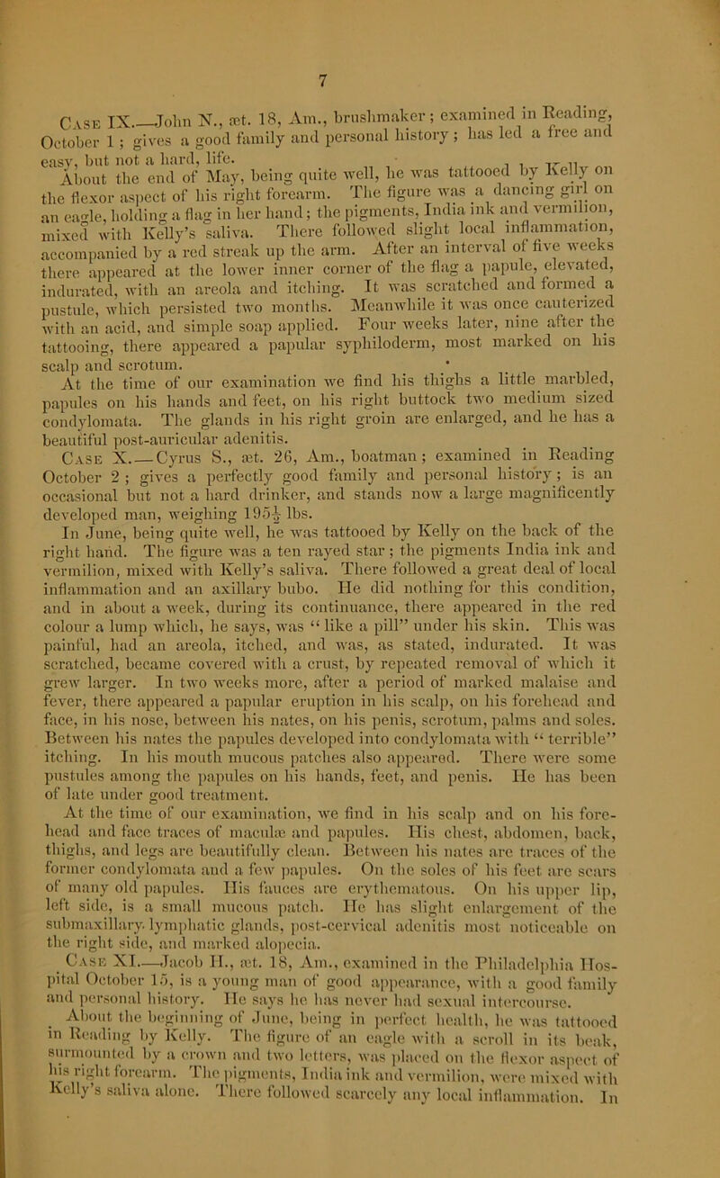 Case IX John X., It 18, Am., brushmaker; examined in Reading, October 1 ; gives a good family and personal history ; has led a tree and easy. but not a hard, life. About the end of May, being quite well, lie was tattooed by Kelly on the flexor aspect of bis right forearm. The figure was a dancing girl on an ea<de, holding a flag in her hand; the pigments, India ink and vermilion, mixed with Kelly’s saliva. There followed slight local inflammation, accompanied by a red streak up the arm. After an interval of five weeks there appeared at the lower inner corner of the flag a papule, elevated, indurated, with an areola and itching. It was scratched and formed a pustule, which persisted two months. Meanwhile it was once cauterized with an acid, and simple soap applied. Four weeks later, nine after the tattooing, there appeared a papular sypliiloderm, most marked on his scalp and scrotum. * At the time of our examination we find his thighs a little marbled, papules on his hands and feet, on his right buttock two medium sized condylomata. The glands in his right groin are enlarged, and he has a beautiful post-auricular adenitis. Case X. — Cyrus S., mt. 26, Am., boatman; examined in Reading October 2 ; gives a perfectly good family and personal history; is an occasional but not a hard drinker, and stands now a large magnificently developed man, weighing 195-g- lbs. In June, being quite well, he was tattooed by Kelly on the back of the right hand. The figure was a ten rayed star; the pigments India ink and vermilion, mixed with Kelly’s saliva. There followed a great deal of local inflammation and an axillary bubo. He did nothing for this condition, and in about a week, during its continuance, there appeared in the red colour a lump which, he says, was “ like a pill” under his skin. This was painful, had an areola, itched, and was, as stated, indurated. It was scratched, became covered with a crust, by repeated removal of which it grew larger. In two weeks more, after a period of marked malaise and fever, there appeared a papular eruption in his scalp, on his forehead and face, in his nose, between his nates, on his penis, scrotum, palms and soles. Between his nates the papules developed into condylomata with “ terrible” itching. In his mouth mucous patches also appeared. There were some pustules among the papules on his hands, feet, and penis. He lias been of late under good treatment. At the time of our examination, we find in his scalp and on his fore- head and face traces of maculce and papules. His chest, abdomen, back, thighs, and legs are beautifully clean. Between his nates are traces of the former condylomata and a few papules. On the soles of his feet are scars of many old papules. His fauces are erythematous. On his upper lip, left side, is a small mucous patch. He has slight enlargement of the submaxillary. lymphatic glands, post-cervical adenitis most noticeable on the right side, and marked alopecia. Case XI—Jacob H., ait. 18, Am., examined in the Philadelphia Hos- pital October 15, is a young man of good appearance, with a good family and personal history. lie says he has never had sexual intercourse. About the beginning of June, being in perfect health, he was tattooed in Reading by Kelly. The figure of an eagle with a scroll in its beak, surmounted by a crown and two letters, was placed on the flexor aspect of his right forearm. The pigments, India ink and vermilion, were mixed with Kelly’s saliva alone. There followed scarcely any local inflammation. In