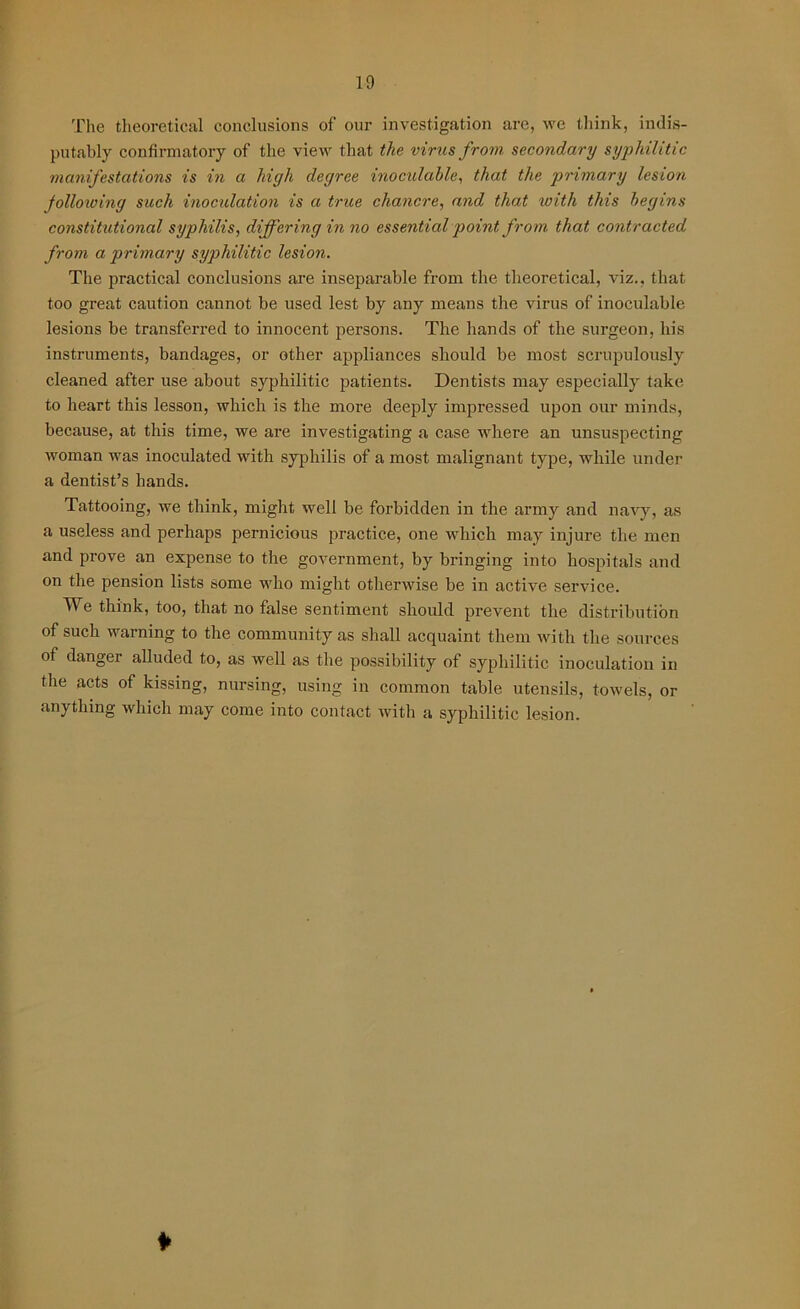 The theoretical conclusions of our investigation are, we think, indis- putably confirmatory of the view that the virus from secondary syphilitic manifestations is i?i a high degree inoculahle, that the primary lesion Jollowing such inoculation is a true chancre, and that icitli this begins constitutional syphilis, differing in no essential point from that contracted from a primary syphilitic lesion. The practical conclusions are inseparable from the theoretical, viz., that too great caution cannot be used lest by any means the virus of inoculahle lesions be transferred to innocent persons. The hands of the surgeon, his instruments, bandages, or other appliances should be most scrupulously cleaned after use about syphilitic patients. Dentists may especially take to heart this lesson, which is the more deeply impressed upon our minds, because, at this time, we are investigating a case where an unsuspecting woman was inoculated with syphilis of a most malignant type, while under a dentist’s hands. Tattooing, we think, might well be forbidden in the army and navy, as a useless and perhaps pernicious practice, one which may injure the men and prove an expense to the government, by bringing into hospitals and on the pension lists some who might otherwise be in active service. We think, too, that no false sentiment should prevent the distribution of such warning to the community as shall acquaint them with the sources of danger alluded to, as well as the possibility of syphilitic inoculation in the acts of kissing, nursing, using in common table utensils, towels, or anything which may come into contact with a syphilitic lesion. *