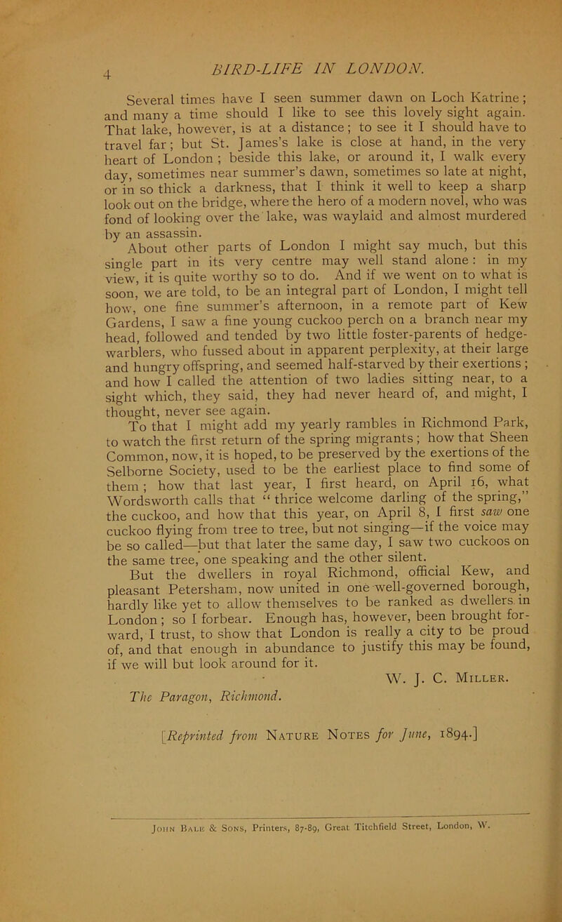 Several times have I seen summer dawn on Loch Katrine ; and many a time should I like to see this lovely sight again. That lake, however, is at a distance; to see it I should have to travel far; but St. James’s lake is close at hand, in the very heart of London ; beside this lake, or around it, I walk every day, sometimes near summer’s dawn, sometimes so late at night, or in so thick a darkness, that I think it well to keep a sharp look out on the bridge, where the hero of a modern novel, who was fond of looking over the lake, was waylaid and almost murdered by an assassin. About other parts of London I might say much, but this single part in its very centre may well stand alone: in my view, it is quite worthy so to do. And if we went on to what is soon’ we are told, to be an integral part of London, I might tell how, one fine summer’s afternoon, in a remote part of Kew Gardens, I saw a fine young cuckoo perch on a branch near my head, followed and tended by two little foster-parents of hedge- warblers, who fussed about in apparent perplexity, at their large and hungry offspring, and seemed half-starved by their exertions ; and how I called the attention of two ladies sitting near, to a sight which, they said, they had never heard of, and might, I thought, never see again. To that I might add my yearly rambles in Richmond Park, to watch the first return of the spring migrants ; how that Sheen Common, now, it is hoped, to be preserved by the exertions of the Selborne Society, used to be the earliest place to find some of them; how that last year, I first heard, on April 16, what Wordsworth calls that “ thrice welcome darling of the spring,” the cuckoo, and how that this year, on April 8, 1 first saw one cuckoo flying from tree to tree, but not singing—if the voice may be so called—but that later the same day, I saw two cuckoos on the same tree, one speaking and the other silent. But the dwellers in royal Richmond, official Kew, and pleasant Petersham, now united in one well-governed borough, hardly like yet to allow themselves to be ranked as dwellers in London ; so I forbear. Enough has, however, been brought for- ward, I trust, to show that London is really a city to be proud of, and that enough in abundance to justify this may be found, if we will but look around for it. W. J. C. Miller. The Paragon, Richmond. [.Reprinted from Nature Notes for June, 1894.] John Bale & Sons, Printers, 87-89, Great Titchfield Street, London, W.
