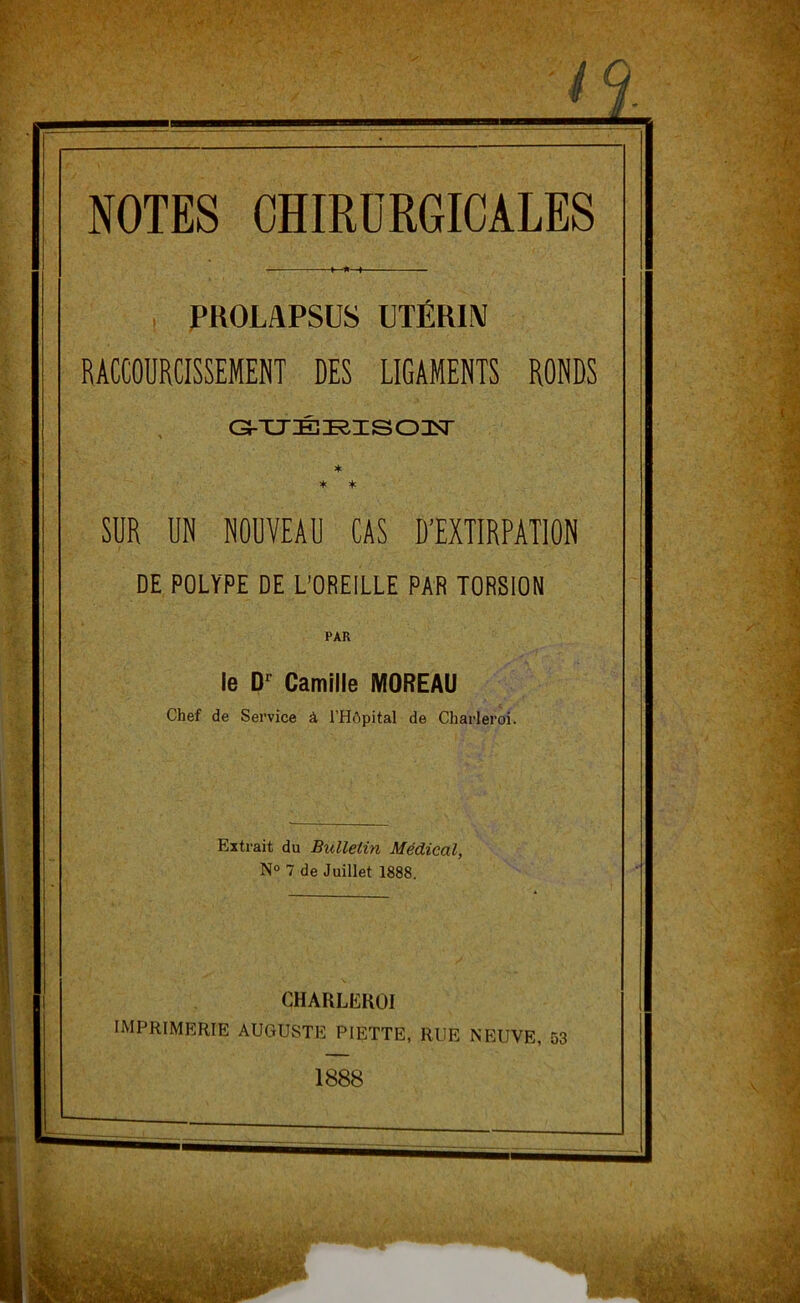 PROLAPSUS UTÉRIN RACCOURCISSEMENT DES LIGAMENTS RONDS &UÉRISOIT * * * SUR UN NOUVEAU CAS D’EXTIRPATION DE POLYPE DE L’OREILLE PAR TORSION PAR le Dc Camille MOREAU Chef de Service à l’Hôpital de Charleroi. Extrait du Bulletin Médical, N° 7 de Juillet 1888. CHAULEKOI IMPRIMERIE AUGUSTE P1ETTE, RUE NEUVE, 53 1888