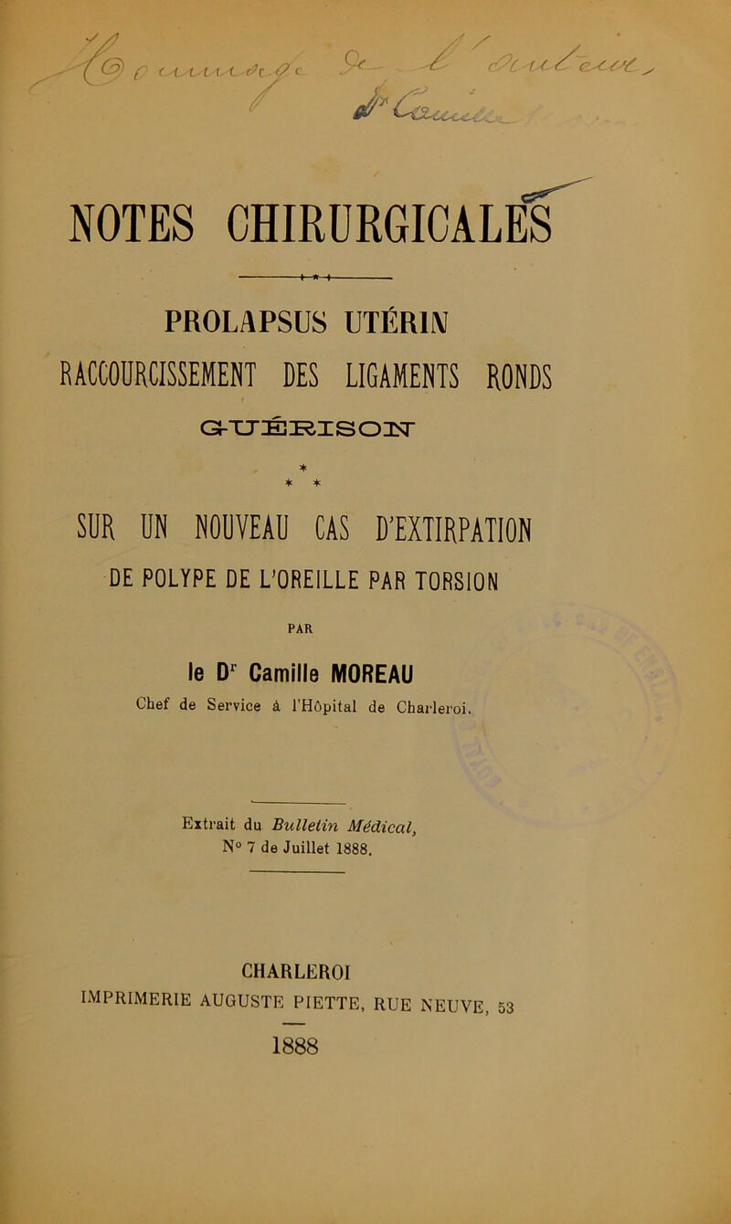 PROLAPSUS UTÉRIN RACCOURCISSEMENT DES LIGAMENTS RONDS Gi-TJÉieisonsr * * * SUR UN NOUVEAU CAS D’EXTIRPATION DE POLYPE DE L’OREILLE PAR TORSION PAR le D1 Camille MOREAU Chef de Service à l’Hôpital de Charleroi. Extrait du Bulletin Médical, N° 7 de Juillet 1888. CHARLEROI imprimerie AUGUSTE PIETTE, RUE NEUVE, 53 1888