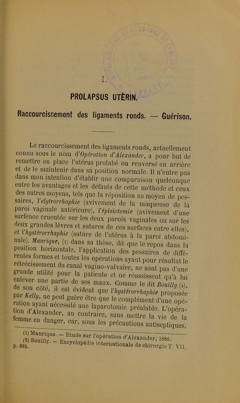 I. PROLAPSUS UTÉRIN. Raccourcissement des ligaments ronds. — Guérison. Le raccourcissement des ligaments ronds, actuellement connu sous le nom d'Opération d'Alexander, a pour but de remettre en place l’utérus prolabé ou renversé en arrière et de le maintenir dans sa position normale. Il n’entre pas dans mon intention d’établir une comparaison quelconque entre les avantages et les défauts de cette méthode et ceux des autres moyens, tels que la réposition au moyen de pes- saires, Yelytrorrhaphie (avivement de la muqueuse de la paroi vaginale antérieure), ['épisiotomie (avivement d’une surfence cimentée sur les deux parois vaginales ou sur les deux grandes lèvres et sutures de ces surfaces entre elles), P !e {?ülUVe de rutérus à Ia P^oi abdomi- nale Mannque, (i; dans sa thèse, dit que le repos dans la :tlh0rTta1:’ ^PPÜcation des pessai.4 de diffé- rentes formes et toutes les opérations ayant pour résultat le 4TSél ni Caf Vfn°-vulvai-’ “«sont pas d’une grande utilité pour la patiente et ne réussissent qu’à lui Tz Z prt,e,dermaux-comme 'edit&îX fat O? tô? T1 êrère que le die opéf tion “fcess,te une laparotomie préalable. L'opéra- f Alexander> au contraire, sans mettre la vie de la me en danger, car, sous les précautions antiseptiques, re!îtoi!mqU<>' 7 ElUlle 3ur Opération d'Alexander, ISSd p. 685 y’  Encycl°i,Mio internationale de chirurgie T. VII.