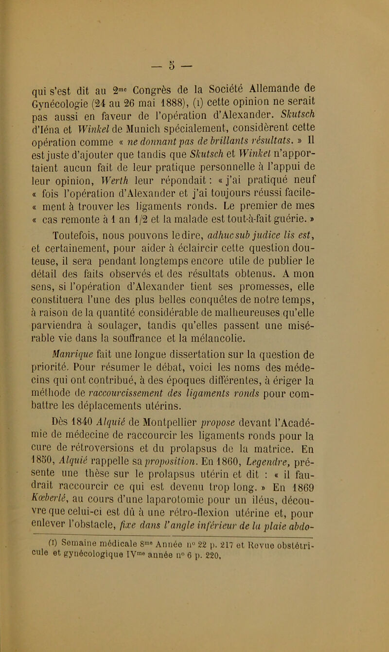 qui s’est dit au 2mc Congrès de la Société Allemande de Gynécologie (24 au 26 mai 1888), (î) cette opinion ne serait pas aussi en faveur de l’opération d’Alexander. Skutsch d’Iéna et Winkel de Munich spécialement, considèrent cette opération comme « ne donnant pas de brillants résultats. » Il est juste d’ajouter que tandis que Skutsch et Winkel n’appor- taient aucun fait de leur pratique personnelle h l’appui de leur opinion, Werth leur répondait: «j’ai pratiqué neuf « fois l’opération d’Alexander et j’ai toujours réussi facile- « ment à trouver les ligaments ronds. Le premier de mes « cas remonte à 1 an 1/2 et la malade est tout-h-fait guérie. » Toutefois, nous pouvons le dire, adhucsub judice lis est, et certainement, pour aider à éclaircir cette question dou- teuse, il sera pendant longtemps encore utile de publier le détail des faits observés et des résultats obtenus. A mon sens, si l’opération d’Alexander tient ses promesses, elle constituera l’une des plus belles conquêtes de notre temps, à raison de la quantité considérable de malheureuses qu’elle parviendra à soulager, tandis qu’elles passent une misé- rable vie dans la souffrance et la mélancolie. Manrique fait une longue dissertation sur la question de priorité. Pour résumer le débat, voici les noms des méde- cins qui ont contribué, à des époques différentes, à ériger la méthode de raccourcissement des ligaments ronds pour com- battre les déplacements utérins. Dès 1840 Alquié de Montpellier propose devant l’Acadé- mie de médecine de raccourcir les ligaments ronds pour la cure de rétroversions et du prolapsus de la matrice. En 1860, Alquié rappelle su proposition. En 1860, Legendre, pré- sente une thèse sur le prolapsus utérin et dit : « il fau- drait raccourcir ce qui est devenu trop long. » En 1869 Kœberlé, au cours d’une laparotomie pour un iléus, décou- vre que celui-ci est dû à une rétro-flexion utérine et, pour enlever l’obstacle, fixe dans l’angle inférieur de la plaie abdo- (i) Semaine médicale 8™ Année n° 22 p. 217 et Revue obstétri- cale et gynécologique IVrao année u° 6 p. 220,